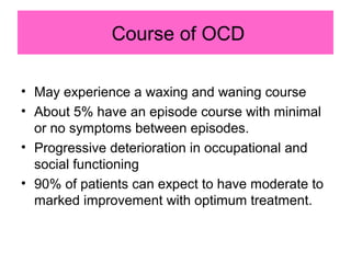 Course of OCD
• May experience a waxing and waning course
• About 5% have an episode course with minimal
or no symptoms between episodes.
• Progressive deterioration in occupational and
social functioning
• 90% of patients can expect to have moderate to
marked improvement with optimum treatment.
 