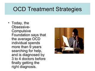 OCD Treatment Strategies
• Today, the
Obsessive-
Compulsive
Foundation says that
the average OCD
individual spends
more than 9 years
searching for help,
and is diagnosed by
3 to 4 doctors before
finally getting the
right diagnosis.
 