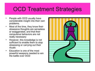 OCD Treatment Strategies
• People with OCD usually have
considerable insight into their own
problems.
• Most of the time, they know their
obsessive thoughts are senseless
or exaggerated, and that their
compulsive behaviors are not
really necessary
• However, this knowledge is not
sufficient to enable them to stop
obsessing or carrying out their
rituals
• Education is one of the most
powerful weapons needed to win
the battle over OCD
 