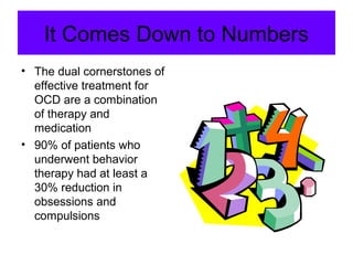 It Comes Down to Numbers
• The dual cornerstones of
effective treatment for
OCD are a combination
of therapy and
medication
• 90% of patients who
underwent behavior
therapy had at least a
30% reduction in
obsessions and
compulsions
 