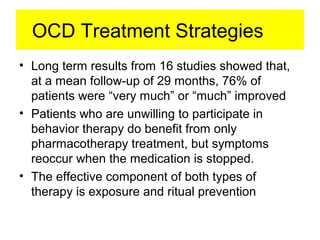 OCD Treatment Strategies
• Long term results from 16 studies showed that,
at a mean follow-up of 29 months, 76% of
patients were “very much” or “much” improved
• Patients who are unwilling to participate in
behavior therapy do benefit from only
pharmacotherapy treatment, but symptoms
reoccur when the medication is stopped.
• The effective component of both types of
therapy is exposure and ritual prevention
 