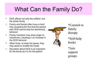 What Can the Family Do?
• OCD affects not only the sufferer, but
the whole family
• Family and friends often have a hard
time accepting the fact that the person
with OCD cannot stop the distressing
behavior
• Family members may show anger or
resentment, resulting in an increase in
the OCD behavior
• Other times, to keep the peace, they
may assist or enable the rituals
• Education about OCD is as important
for the family as it is for the patient
*Commit to
family
therapy
*Self-help
books
*Join
support
groups
 