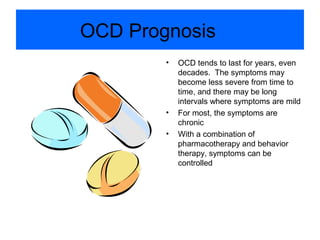OCD Prognosis
• OCD tends to last for years, even
decades. The symptoms may
become less severe from time to
time, and there may be long
intervals where symptoms are mild
• For most, the symptoms are
chronic
• With a combination of
pharmacotherapy and behavior
therapy, symptoms can be
controlled
 