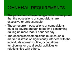 GENERAL REQUIREMENTS
• The person must have recognized at some point
that the obsessions or compulsions are
excessive or unreasonable.
• These recurrent obsessions or compulsions
must be severe enough to be time consuming
(taking up more than 1 hour per day).
• The obsessions/compulsions must cause a
marked distress or significantly interfere with the
individuals normal routine, occupational
functioning, or usual social activities or
relationships with others.
 