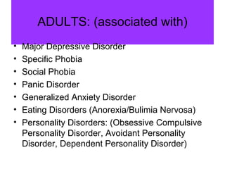 ADULTS: (associated with)
• Major Depressive Disorder
• Specific Phobia
• Social Phobia
• Panic Disorder
• Generalized Anxiety Disorder
• Eating Disorders (Anorexia/Bulimia Nervosa)
• Personality Disorders: (Obsessive Compulsive
Personality Disorder, Avoidant Personality
Disorder, Dependent Personality Disorder)
 