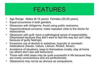 FEATURES
• Age Range: Males (6-15 years) Females (20-29 years).
• Equal occurrence in both genders.
• Obsession with dirt/germs: Avoid using public restrooms.
• Hypochondriacal concerns: make repeated visits to the doctor for
reassurance.
• Obsession with guilt: have a pathological sense of responsibility.
(Depressed because they don’t want to feel this way but can’t stop
because of guilty feelings).
• Excessive use of alcohol or sedatives, hypnotic or anxiolytic
medications (Xanax, Valium, Librium, Rivotril, Ativan).
• Avoidance of situations; keep to themselves mostly; stay at home
(so others don’t see odd behaviors).
• Those with mild cases may be quite successful in life because they
are overly conscientious and are perfectionists.
• Obsessions may not be as obvious as compulsions.
 