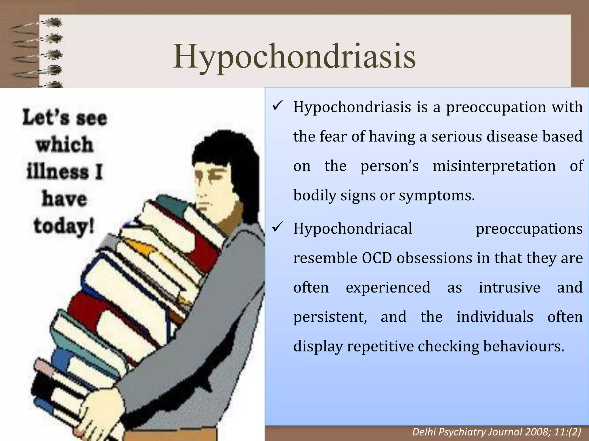 Hypochondriasis
 Hypochondriasis is a preoccupation with
the fear of having a serious disease based
on the person’s misinterpretation of
bodily signs or symptoms.
 Hypochondriacal preoccupations
resemble OCD obsessions in that they are
often experienced as intrusive and
persistent, and the individuals often
display repetitive checking behaviours.
Delhi Psychiatry Journal 2008; 11:(2)
 