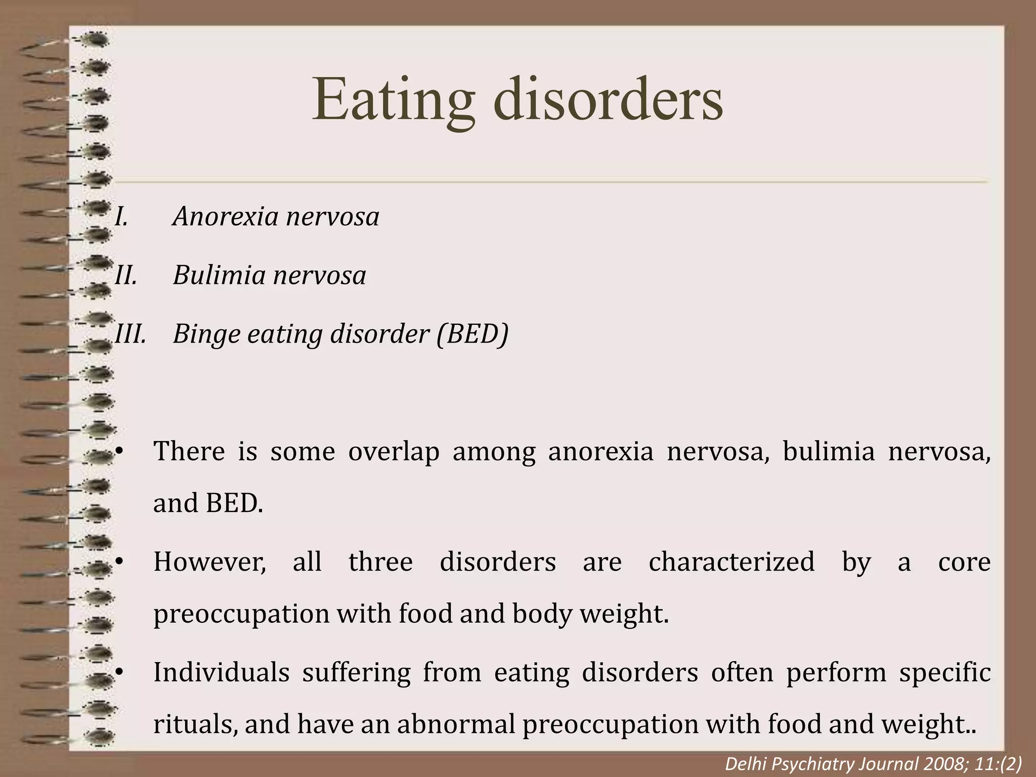 Eating disorders
I. Anorexia nervosa
II. Bulimia nervosa
III. Binge eating disorder (BED)
• There is some overlap among anorexia nervosa, bulimia nervosa,
and BED.
• However, all three disorders are characterized by a core
preoccupation with food and body weight.
• Individuals suffering from eating disorders often perform specific
rituals, and have an abnormal preoccupation with food and weight..
Delhi Psychiatry Journal 2008; 11:(2)
 