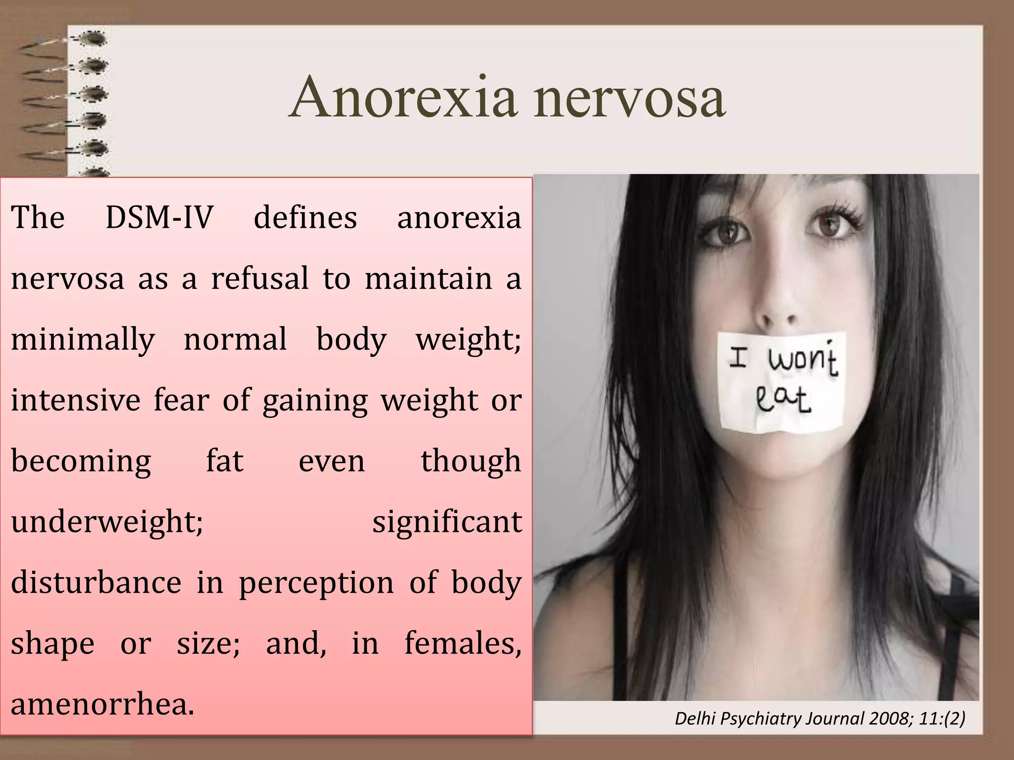 Anorexia nervosa
The DSM-IV defines anorexia
nervosa as a refusal to maintain a
minimally normal body weight;
intensive fear of gaining weight or
becoming fat even though
underweight; significant
disturbance in perception of body
shape or size; and, in females,
amenorrhea. Delhi Psychiatry Journal 2008; 11:(2)
 