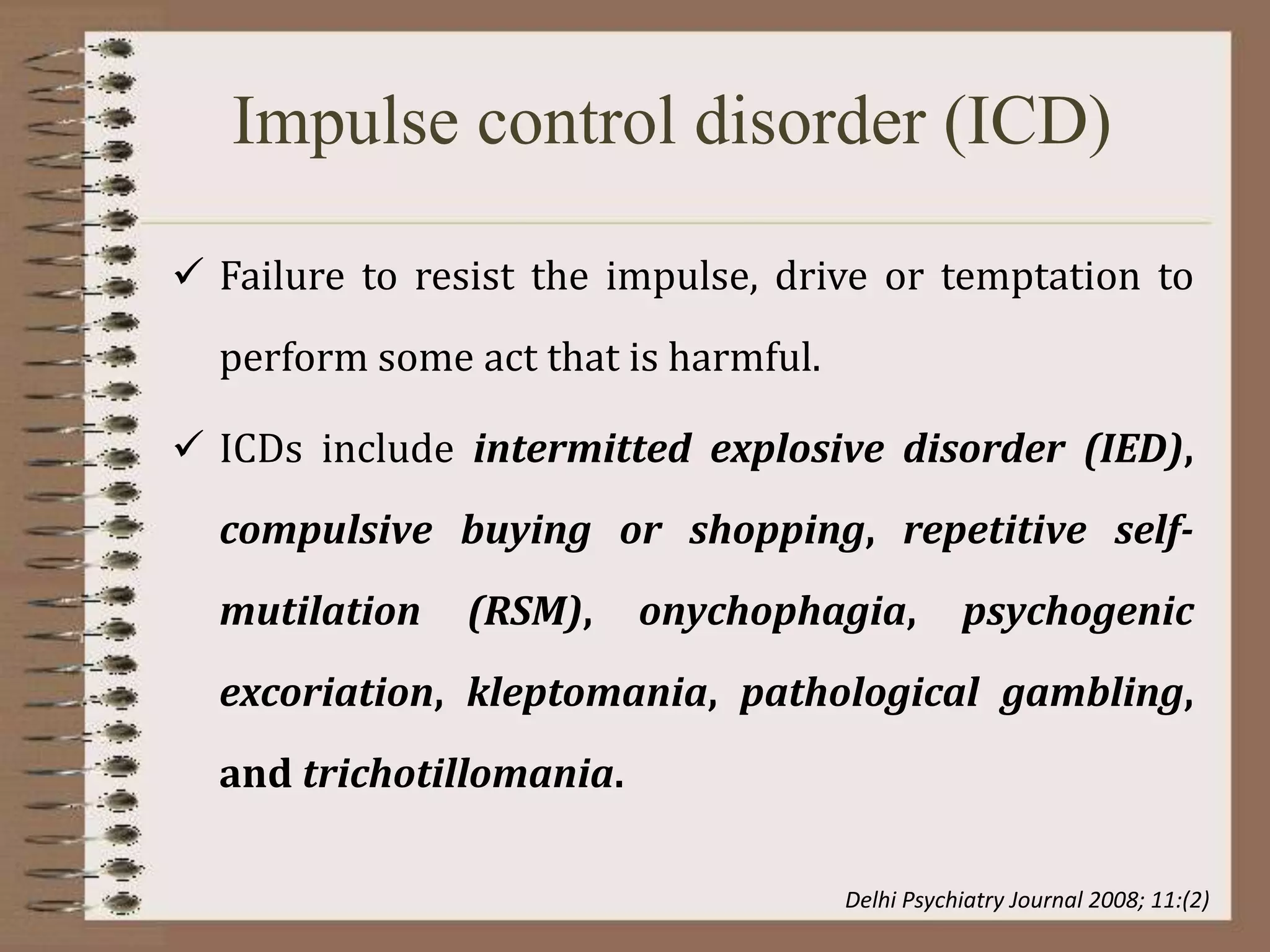 Impulse control disorder (ICD)
 Failure to resist the impulse, drive or temptation to
perform some act that is harmful.
 ICDs include intermitted explosive disorder (IED),
compulsive buying or shopping, repetitive self-
mutilation (RSM), onychophagia, psychogenic
excoriation, kleptomania, pathological gambling,
and trichotillomania.
Delhi Psychiatry Journal 2008; 11:(2)
 