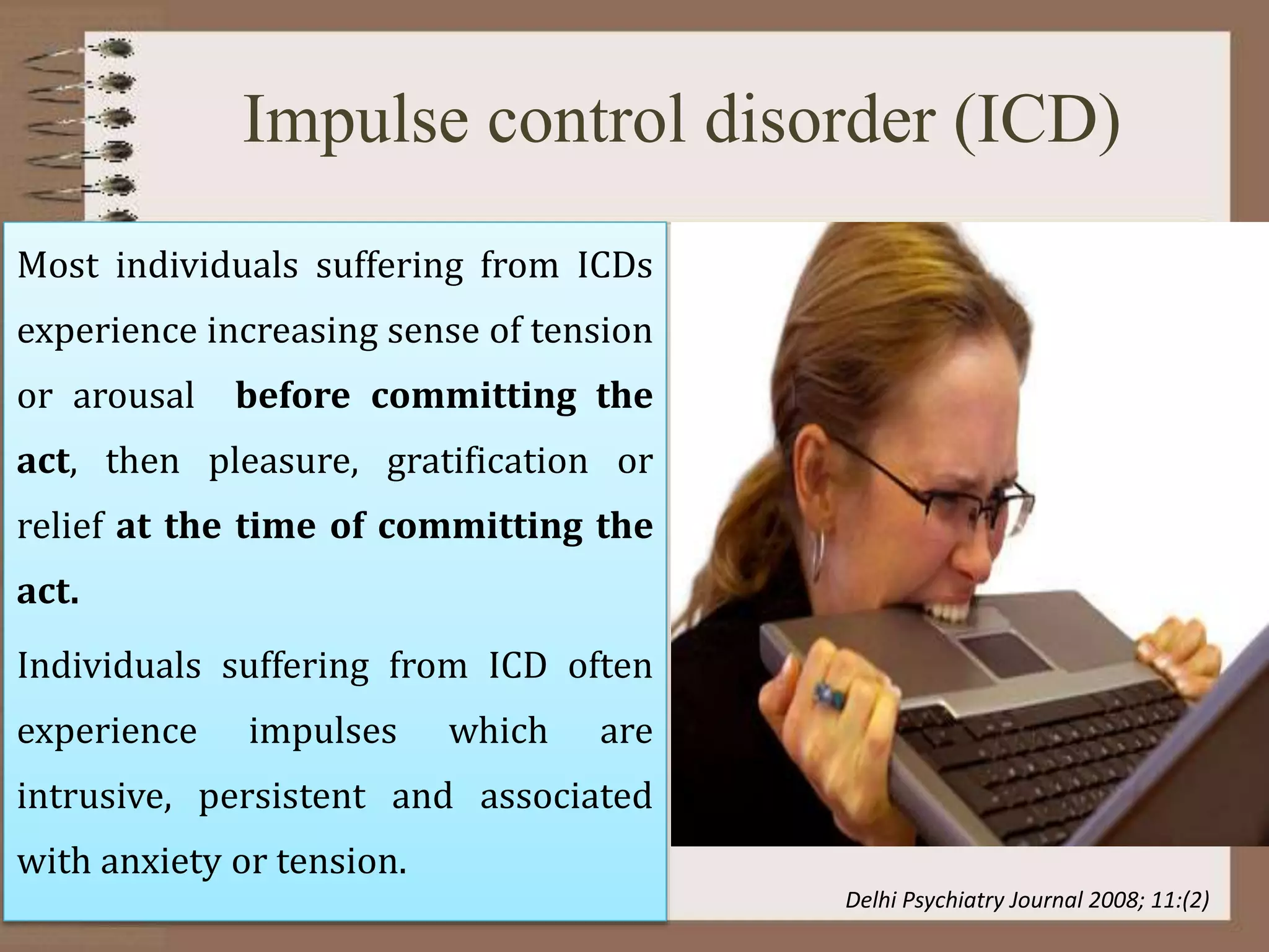 Impulse control disorder (ICD)
Most individuals suffering from ICDs
experience increasing sense of tension
or arousal before committing the
act, then pleasure, gratification or
relief at the time of committing the
act.
Individuals suffering from ICD often
experience impulses which are
intrusive, persistent and associated
with anxiety or tension.
Delhi Psychiatry Journal 2008; 11:(2)
 