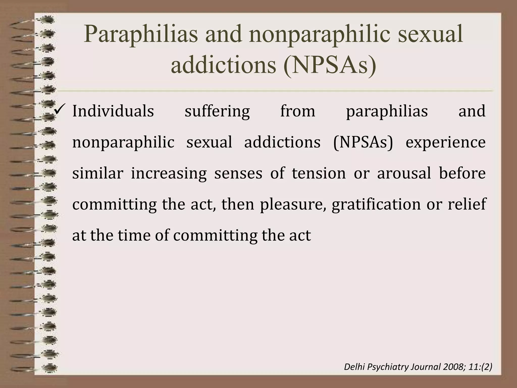 Paraphilias and nonparaphilic sexual
addictions (NPSAs)
 Individuals suffering from paraphilias and
nonparaphilic sexual addictions (NPSAs) experience
similar increasing senses of tension or arousal before
committing the act, then pleasure, gratification or relief
at the time of committing the act
Delhi Psychiatry Journal 2008; 11:(2)
 
