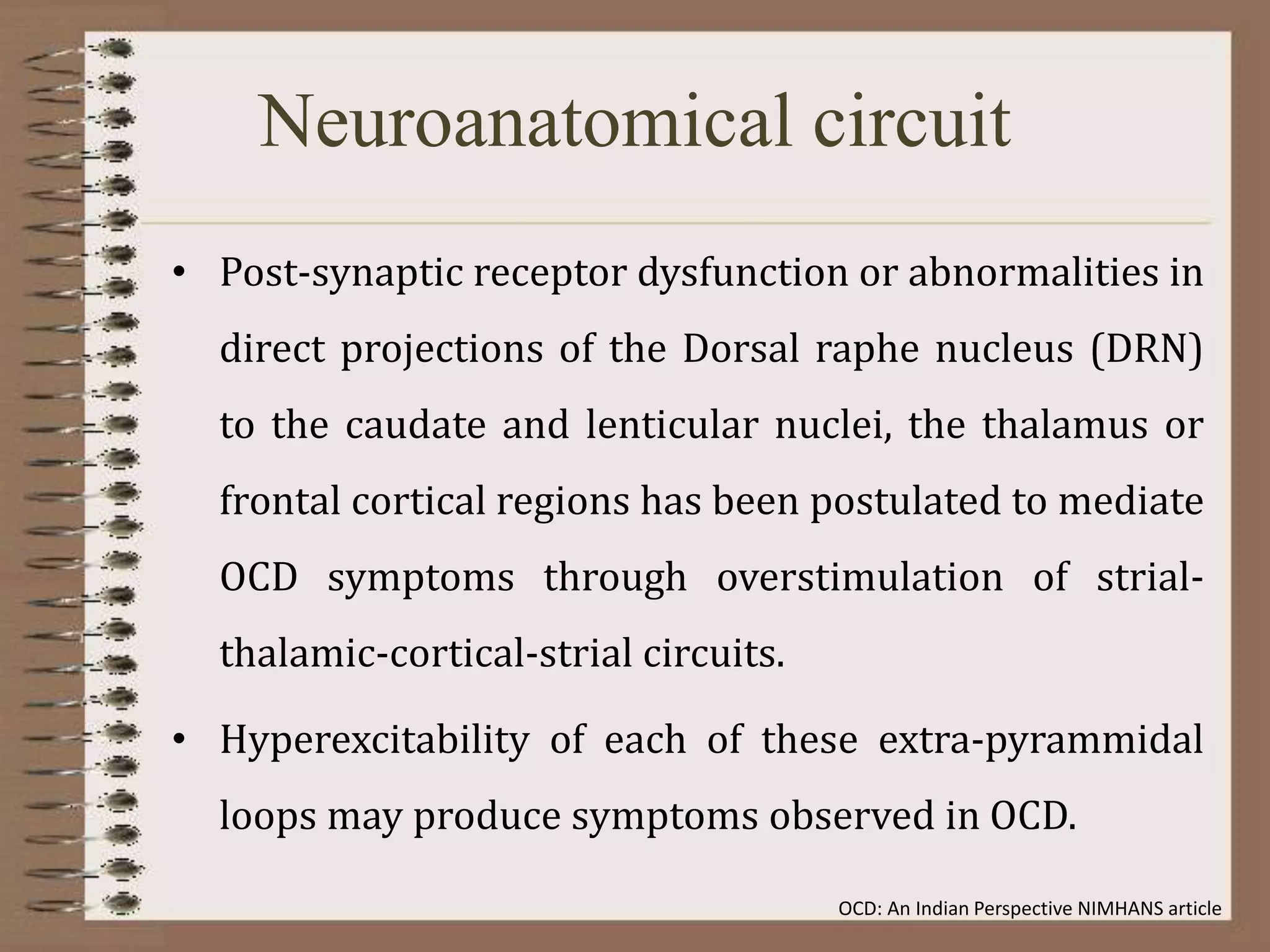 Neuroanatomical circuit
• Post-synaptic receptor dysfunction or abnormalities in
direct projections of the Dorsal raphe nucleus (DRN)
to the caudate and lenticular nuclei, the thalamus or
frontal cortical regions has been postulated to mediate
OCD symptoms through overstimulation of strial-
thalamic-cortical-strial circuits.
• Hyperexcitability of each of these extra-pyrammidal
loops may produce symptoms observed in OCD.
OCD: An Indian Perspective NIMHANS article
 