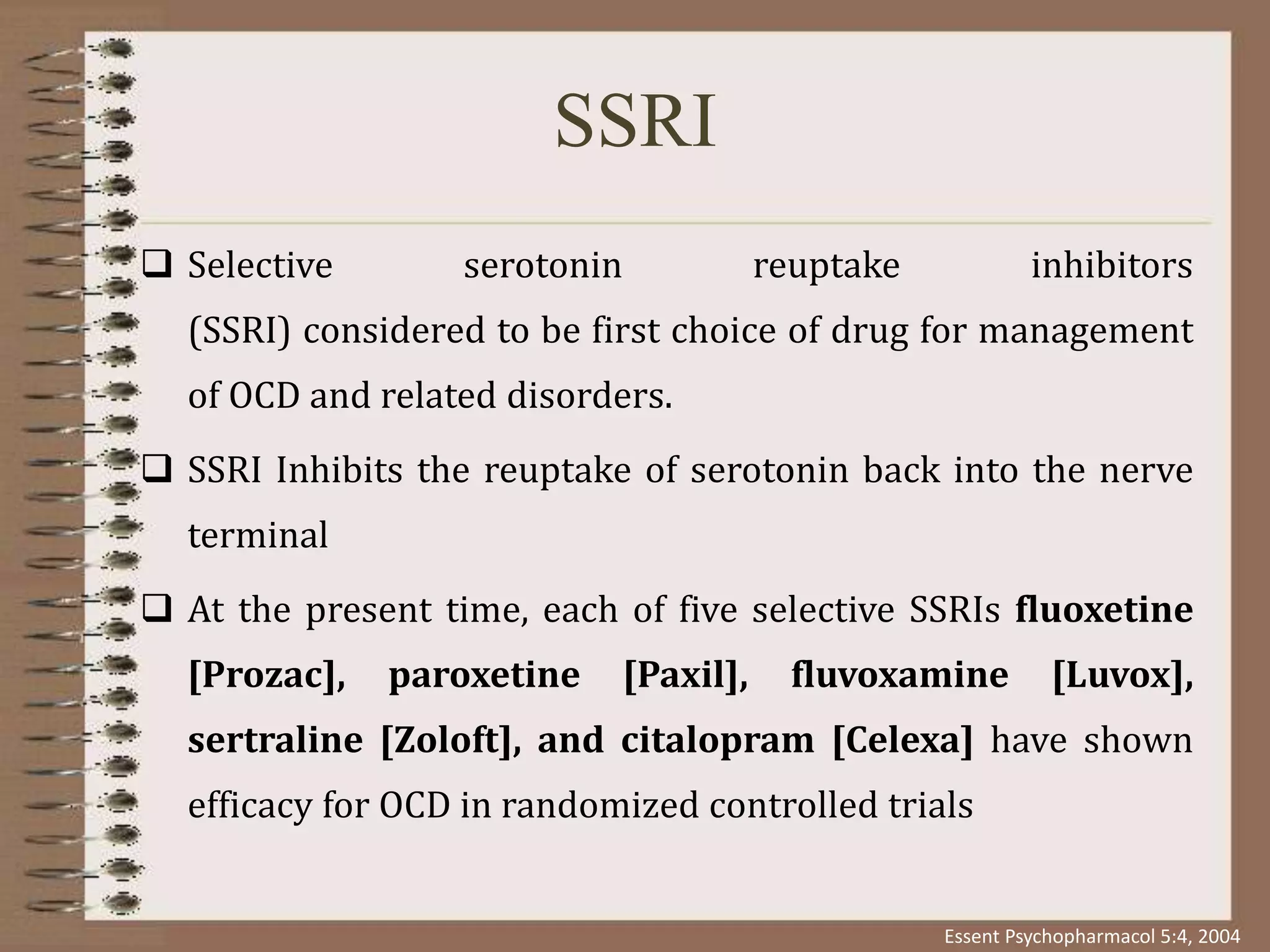 SSRI
 Selective serotonin reuptake inhibitors
(SSRI) considered to be first choice of drug for management
of OCD and related disorders.
 SSRI Inhibits the reuptake of serotonin back into the nerve
terminal
 At the present time, each of five selective SSRIs fluoxetine
[Prozac], paroxetine [Paxil], fluvoxamine [Luvox],
sertraline [Zoloft], and citalopram [Celexa] have shown
efficacy for OCD in randomized controlled trials
Essent Psychopharmacol 5:4, 2004
 