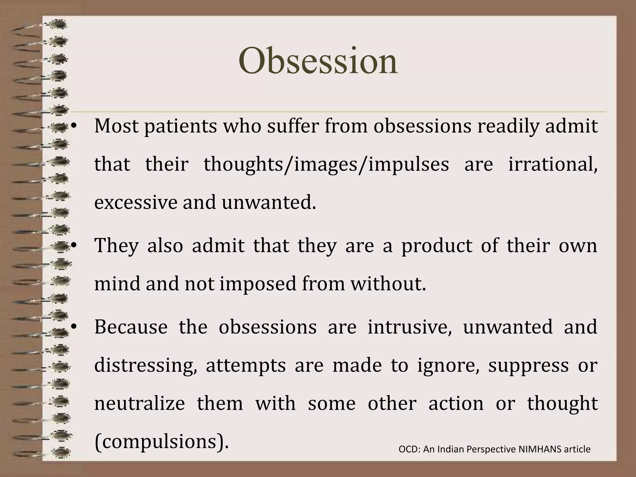 Obsession
• Most patients who suffer from obsessions readily admit
that their thoughts/images/impulses are irrational,
excessive and unwanted.
• They also admit that they are a product of their own
mind and not imposed from without.
• Because the obsessions are intrusive, unwanted and
distressing, attempts are made to ignore, suppress or
neutralize them with some other action or thought
(compulsions). OCD: An Indian Perspective NIMHANS article
 