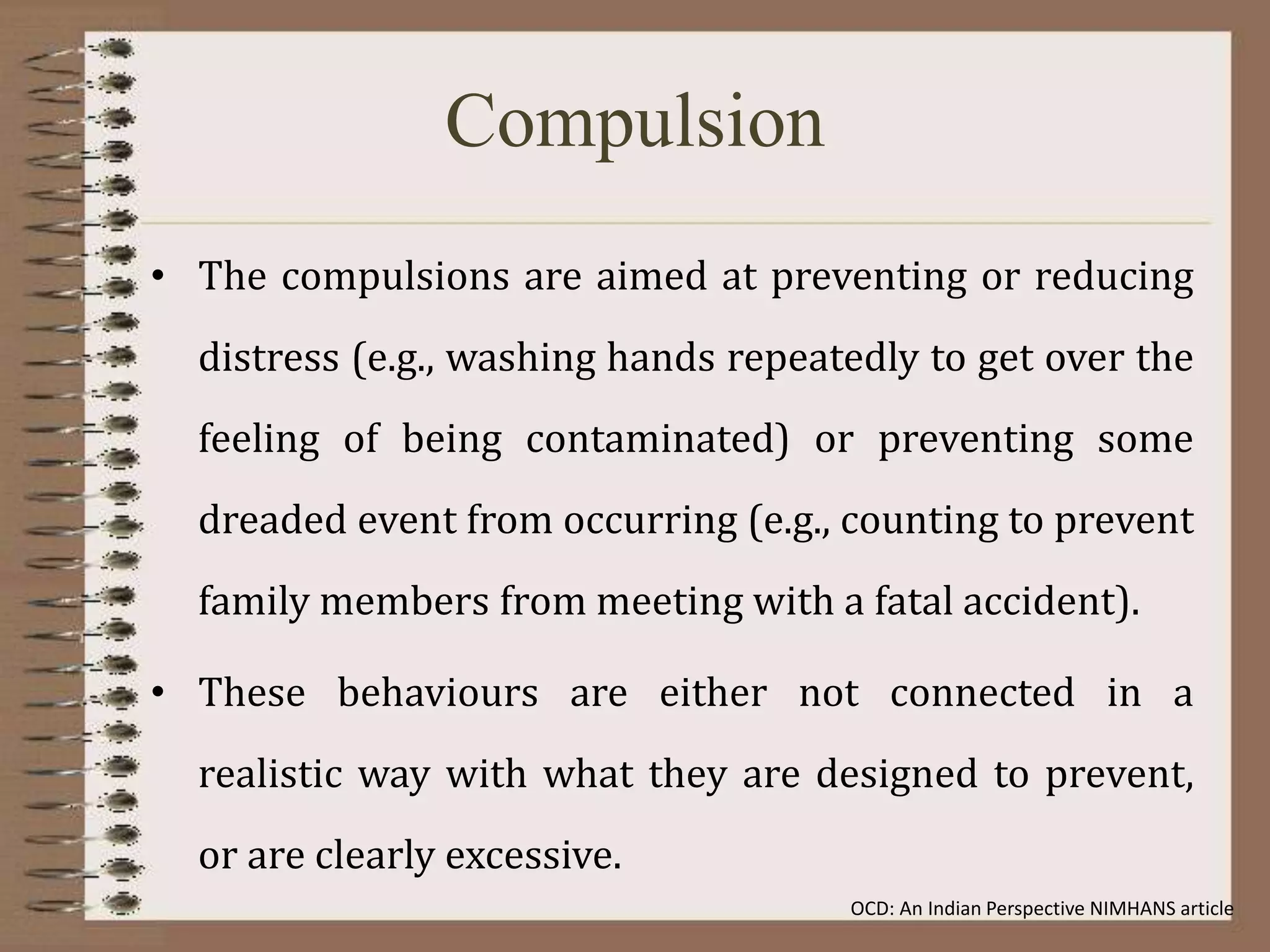 Compulsion
• The compulsions are aimed at preventing or reducing
distress (e.g., washing hands repeatedly to get over the
feeling of being contaminated) or preventing some
dreaded event from occurring (e.g., counting to prevent
family members from meeting with a fatal accident).
• These behaviours are either not connected in a
realistic way with what they are designed to prevent,
or are clearly excessive.
OCD: An Indian Perspective NIMHANS article
 