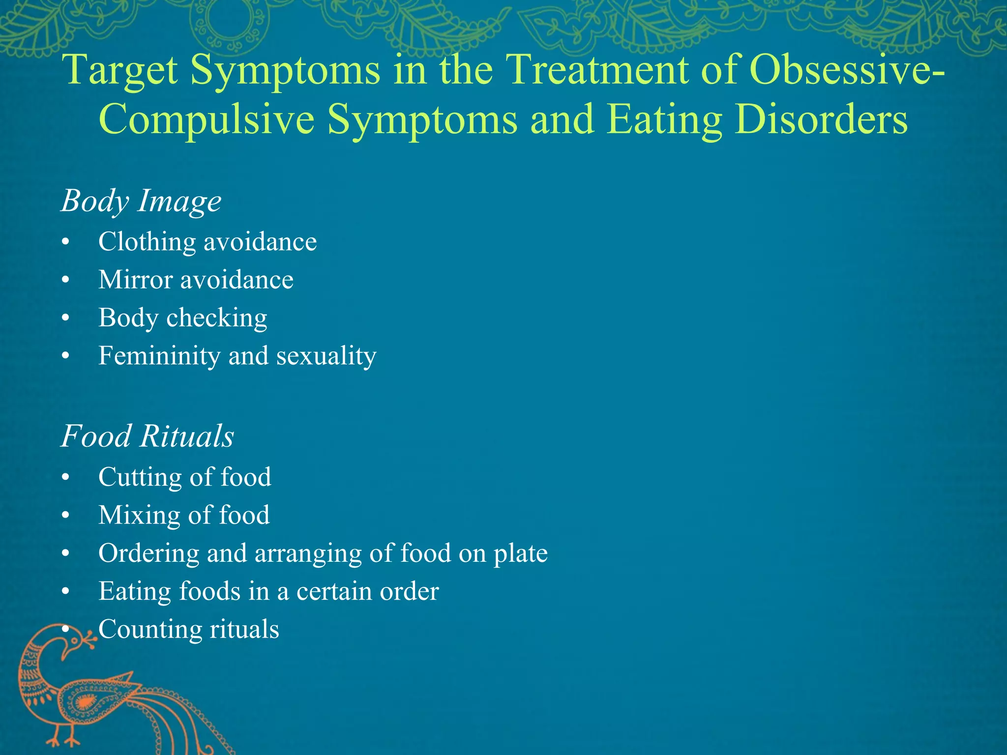 Target Symptoms in the Treatment of Obsessive-Compulsive Symptoms and Eating Disorders Body Image Clothing avoidance Mirror avoidance Body checking Femininity and sexuality Food Rituals Cutting of food Mixing of food Ordering and arranging of food on plate Eating foods in a certain order Counting rituals 