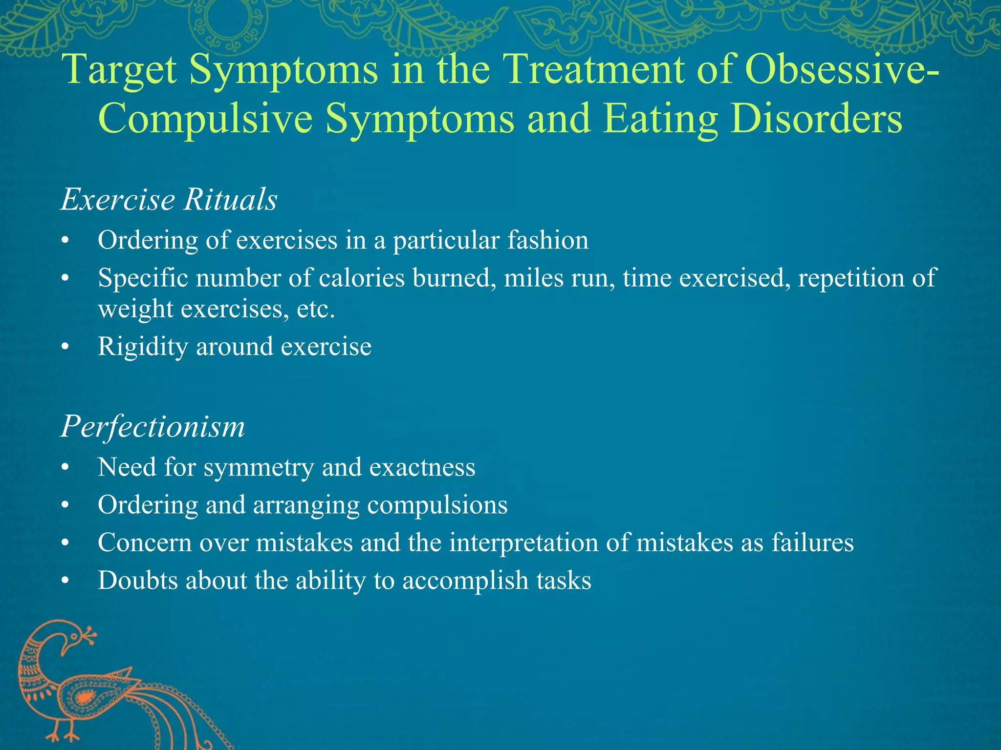 Target Symptoms in the Treatment of Obsessive-Compulsive Symptoms and Eating Disorders Exercise Rituals Ordering of exercises in a particular fashion Specific number of calories burned, miles run, time exercised, repetition of weight exercises, etc. Rigidity around exercise Perfectionism Need for symmetry and exactness Ordering and arranging compulsions Concern over mistakes and the interpretation of mistakes as failures Doubts about the ability to accomplish tasks 