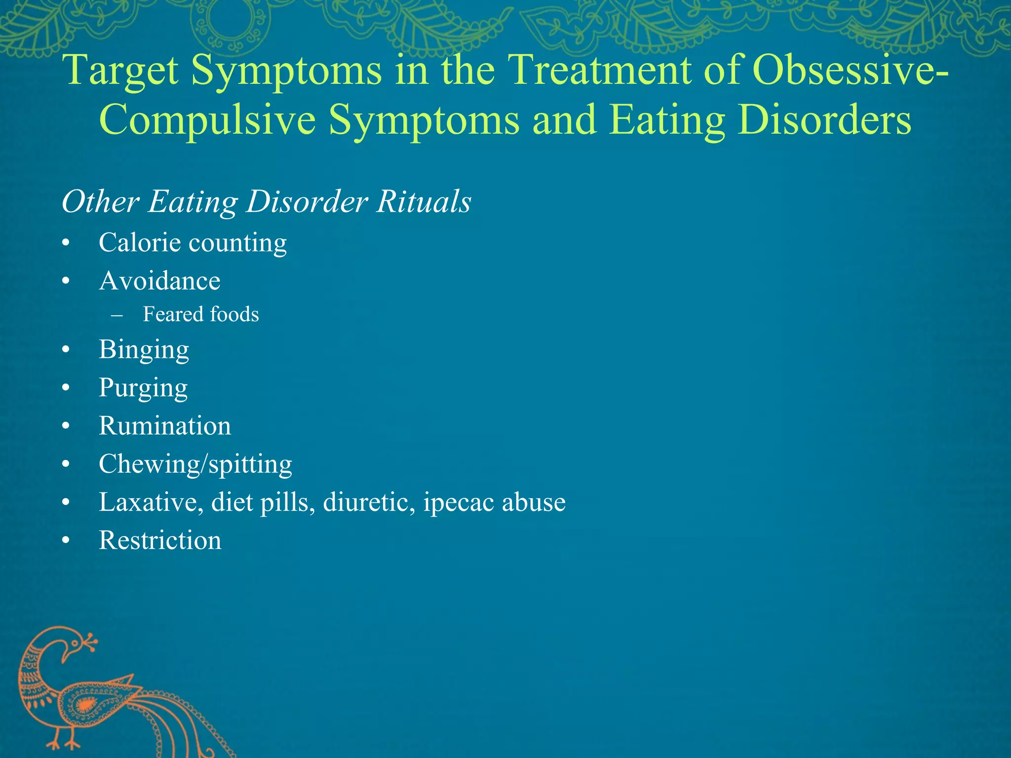 Target Symptoms in the Treatment of Obsessive-Compulsive Symptoms and Eating Disorders Other Eating Disorder Rituals Calorie counting Avoidance Feared foods Binging Purging Rumination Chewing/spitting Laxative, diet pills, diuretic, ipecac abuse Restriction 