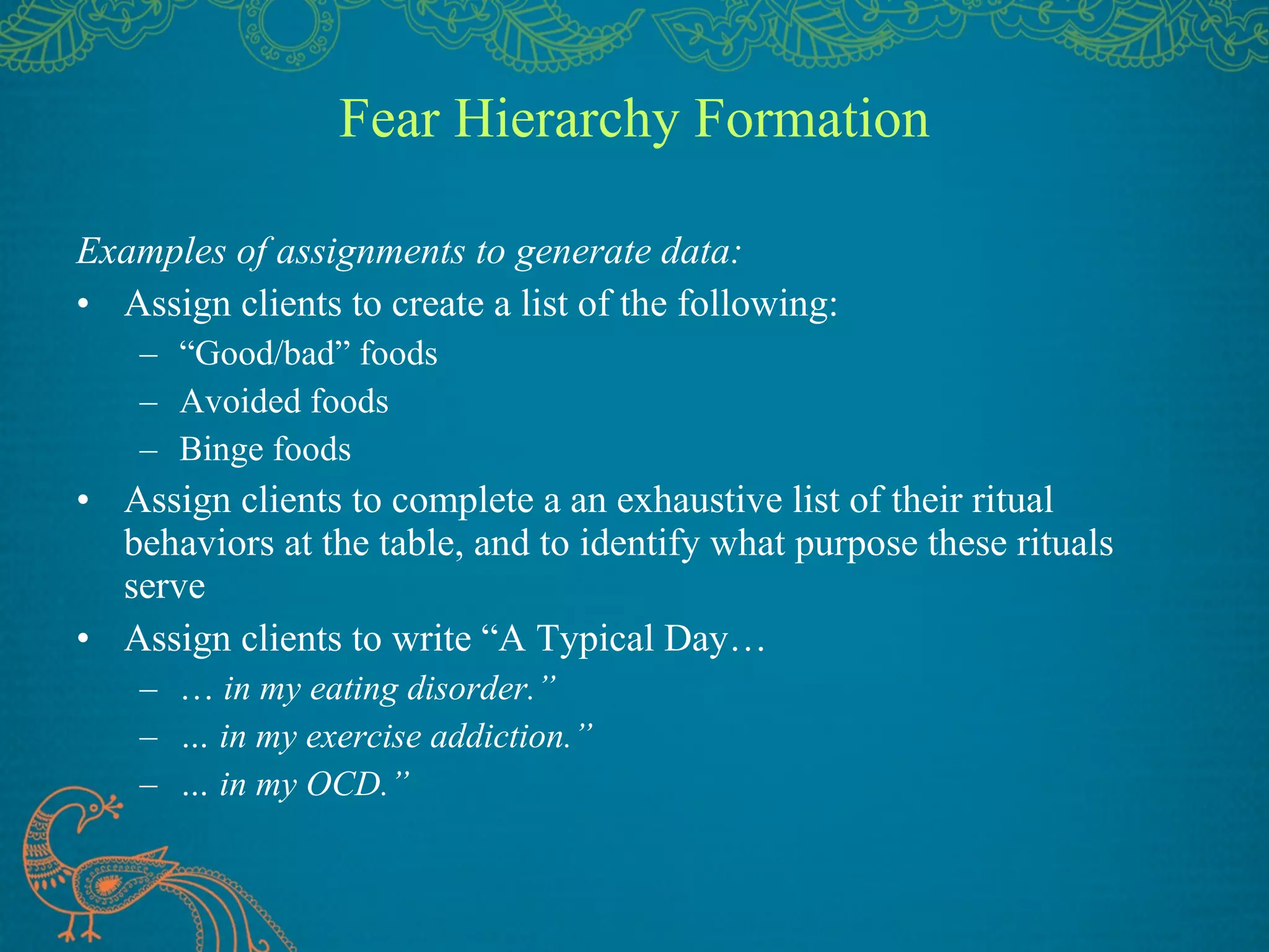 Fear Hierarchy Formation Examples of assignments to generate data: Assign clients to create a list of the following: “ Good/bad” foods Avoided foods Binge foods Assign clients to complete a an exhaustive list of their ritual behaviors at the table, and to identify what purpose these rituals serve Assign clients to write “A Typical Day… …  in my eating disorder.” …  in my exercise addiction.” …  in my OCD.” 