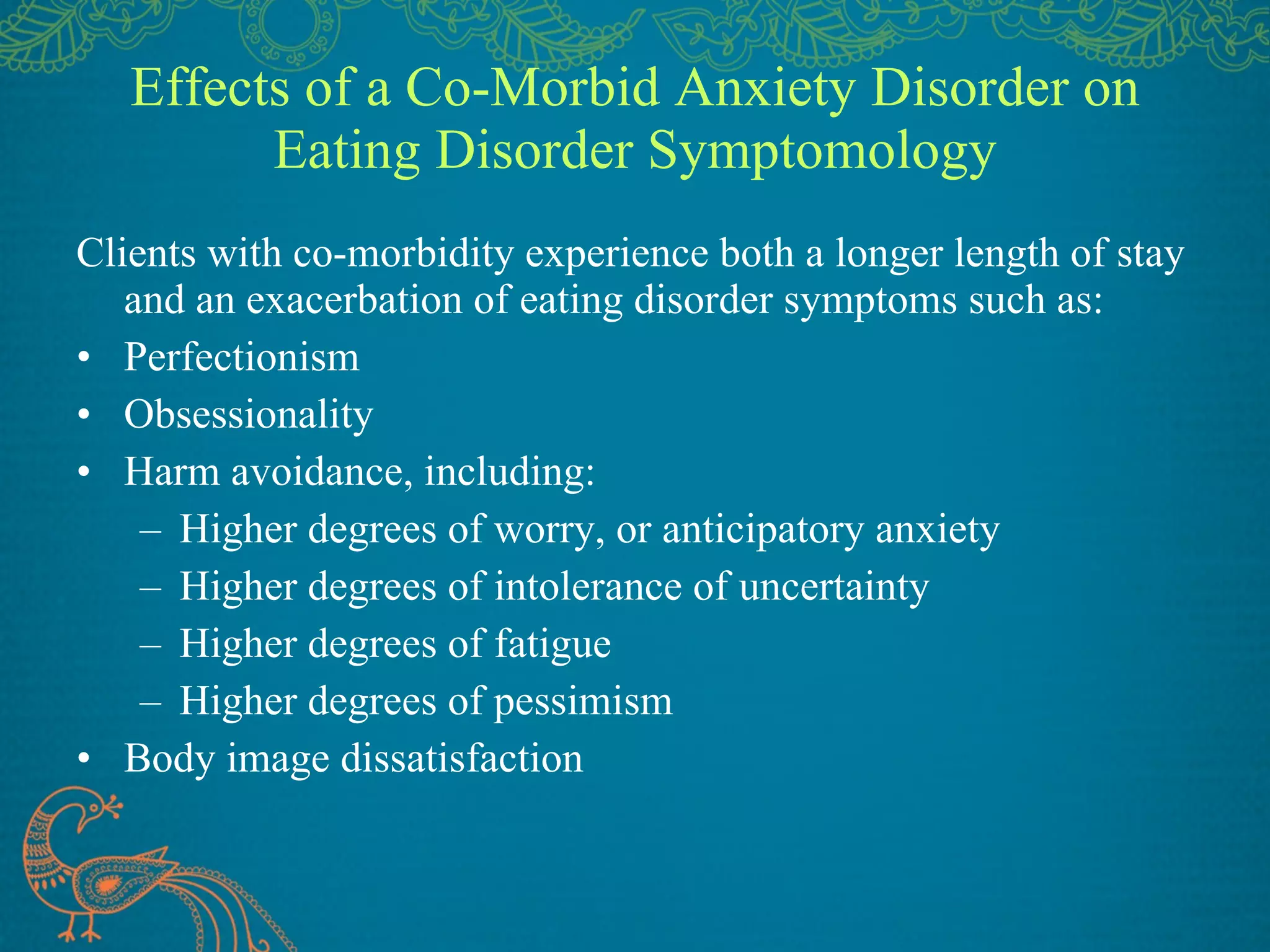 Effects of a Co-Morbid Anxiety Disorder on Eating Disorder Symptomology Clients with co-morbidity experience both a longer length of stay and an exacerbation of eating disorder symptoms such as: Perfectionism Obsessionality Harm avoidance, including: Higher degrees of worry, or anticipatory anxiety Higher degrees of intolerance of uncertainty Higher degrees of fatigue Higher degrees of pessimism Body image dissatisfaction 