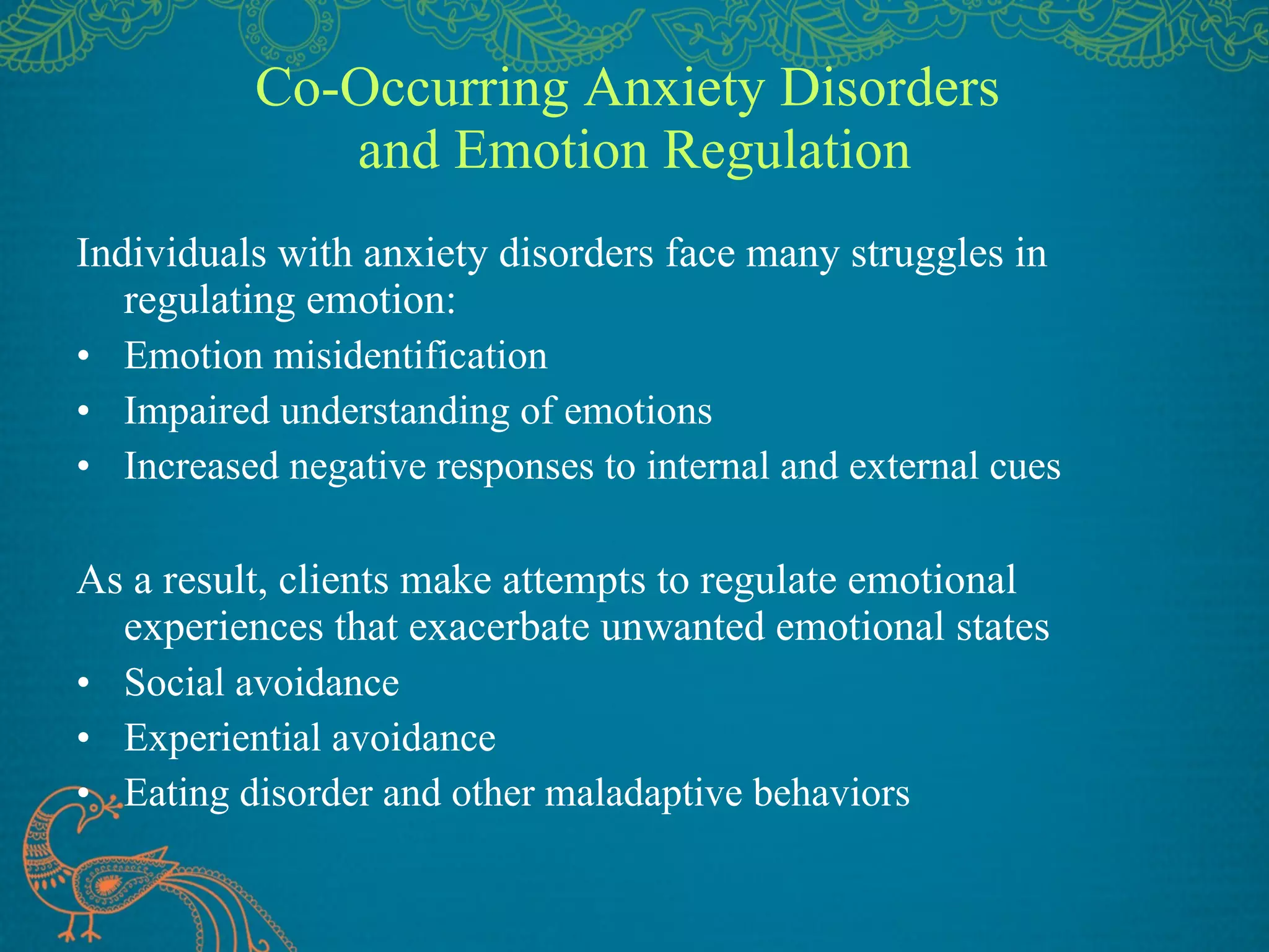 Co-Occurring Anxiety Disorders  and Emotion Regulation Individuals with anxiety disorders face many struggles in regulating emotion: Emotion misidentification Impaired understanding of emotions Increased negative responses to internal and external cues As a result, clients make attempts to regulate emotional experiences that exacerbate unwanted emotional states Social avoidance Experiential avoidance Eating disorder and other maladaptive behaviors 