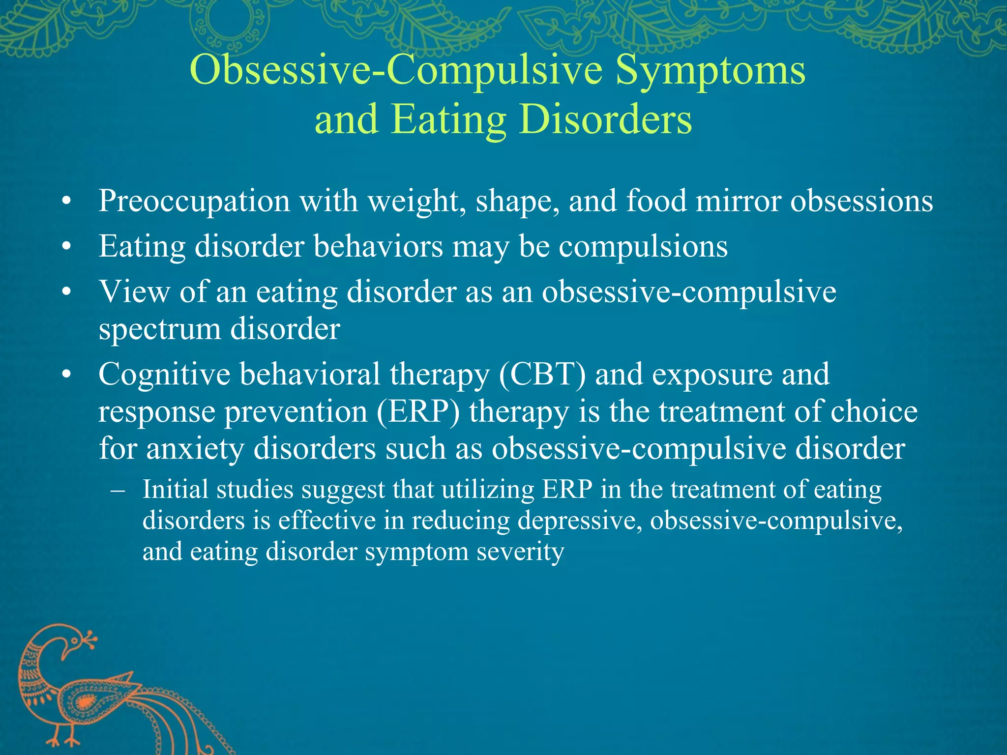 Obsessive-Compulsive Symptoms  and Eating Disorders Preoccupation with weight, shape, and food mirror obsessions Eating disorder behaviors may be compulsions View of an eating disorder as an obsessive-compulsive spectrum disorder Cognitive behavioral therapy (CBT) and exposure and response prevention (ERP) therapy is the treatment of choice for anxiety disorders such as obsessive-compulsive disorder Initial studies suggest that utilizing ERP in the treatment of eating disorders is effective in reducing depressive, obsessive-compulsive, and eating disorder symptom severity 