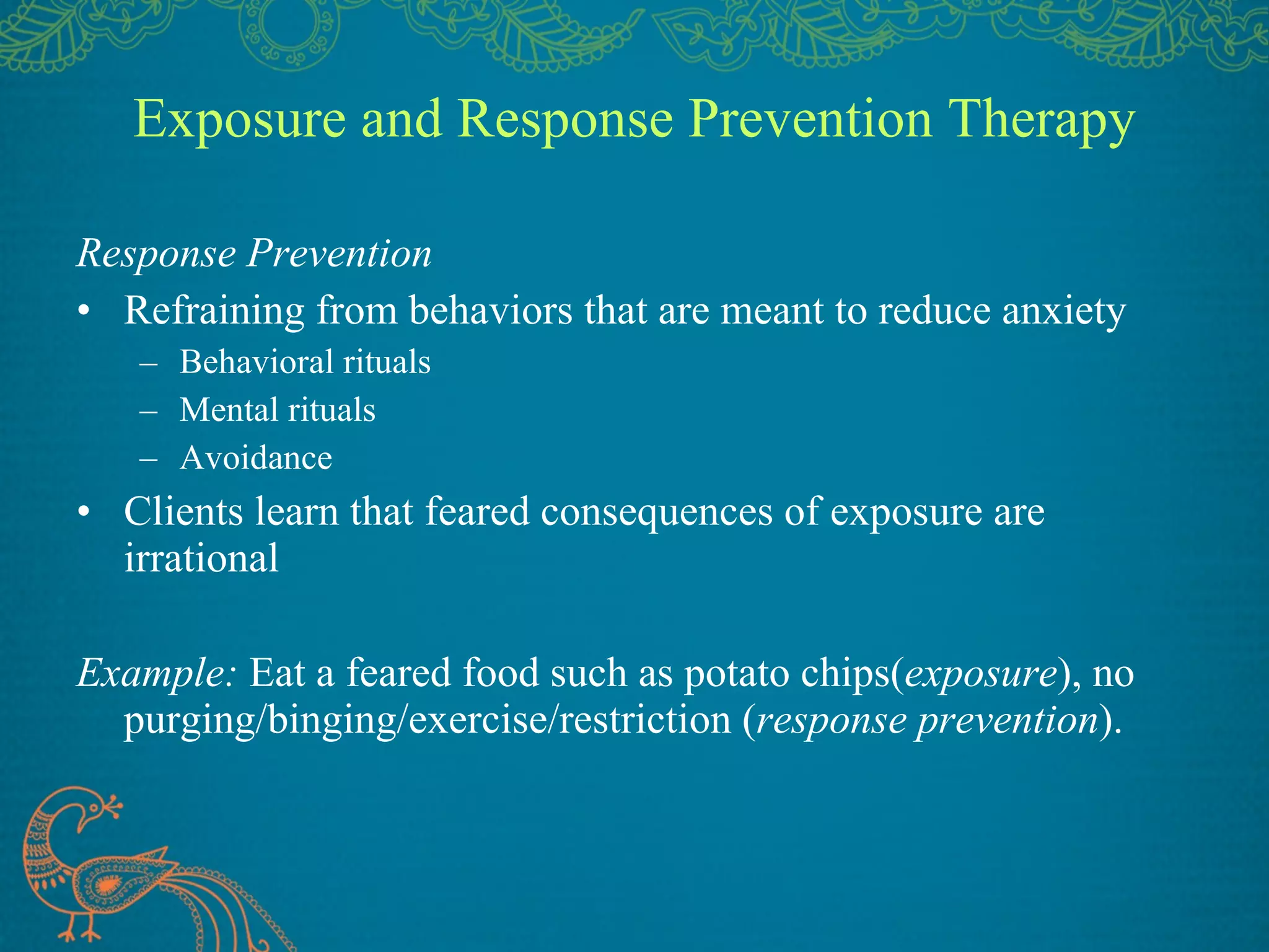 Exposure and Response Prevention Therapy Response Prevention Refraining from behaviors that are meant to reduce anxiety Behavioral rituals Mental rituals Avoidance Clients learn that feared consequences of exposure are irrational Example:  Eat a feared food such as potato chips( exposure ), no purging/binging/exercise/restriction ( response prevention ). 
