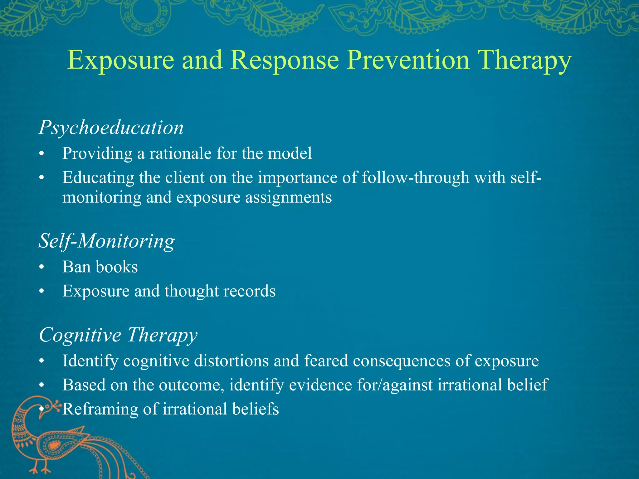 Exposure and Response Prevention Therapy Psychoeducation Providing a rationale for the model Educating the client on the importance of follow-through with self-monitoring and exposure assignments Self-Monitoring Ban books Exposure and thought records Cognitive Therapy Identify cognitive distortions and feared consequences of exposure Based on the outcome, identify evidence for/against irrational belief Reframing of irrational beliefs 