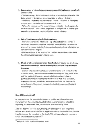 3. Exasperation of rational reasoning processes until they become completely 
unreasonable. 
- “Before making a decision I have to analyze all possibilities, otherwise I risk 
being wrong”  the person becomes unable to take any decision. 
- “The more I try to find security, the less I find it.” – In order to attempt to 
prevent errors, the individual becomes unable to act. 
- “When I'm insecure and I'm afraid I'd made a mistake, I check repeatedly 
what I have done - until I am no longer able to bring my job to an end” (for 
example, an accountant convinced he had made a mistake). 
10 
4. Acts of healthy prevention led to the extreme. 
- Prevention transforms into mania – e.g. a house becomes a temple of 
cleanliness, but when preventive avoidance is not possible, the individual 
proceeds to exasperated disinfection, or to abuse cleaning products that are 
considered almost magical. 
- Mother attentive of the health of her children starts to keep them away 
from the situations considered dangerous. 
5. Effects of a traumatic experience - to defend what trauma has produced, 
the individual develops a series of thoughts or behavior to quell and/or 
immunize. 
- Women who are victims of abuse: when they come back home after the 
traumatic event, wash themselves so exasperatedly as if they could wash 
out the incident. It becomes uncontrollable compulsion (ritual of 
purification). What makes the rite functional is that, in its execution, 
anxiety and distress, associated with the sense of dirt, are alleviated by 
compulsive washing, which, however, invalidate their personal lives and 
relationships. 
How OCD is maintained? 
As you can notice, the attempted solutions to avoid a fearful situation or to 
immunize from the pain or to alleviate the high level of anxiety, works at the 
beginning, but after some time, the individual is unable to stop them. 
After the disorder has been built, the anguish for the person is no longer the 
original fear, which forced him/her to trigger the chain of ritualized actions, but the 
inability to cease the execution of the rituals. This is the paradigmatic example of 
how a solution becomes problem.14 
14 Nardone, G. (2000). Oltre limiti della paura. (BUR) 
 