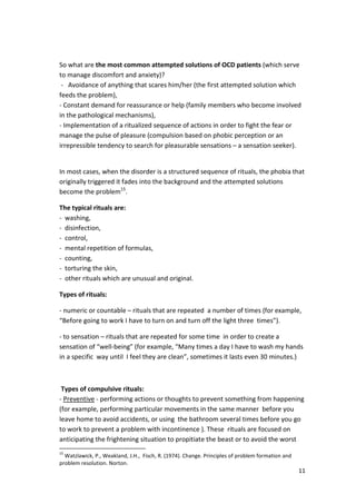 So what are the most common attempted solutions of OCD patients (which serve 
to manage discomfort and anxiety)? 
- Avoidance of anything that scares him/her (the first attempted solution which 
feeds the problem), 
- Constant demand for reassurance or help (family members who become involved 
in the pathological mechanisms), 
- Implementation of a ritualized sequence of actions in order to fight the fear or 
manage the pulse of pleasure (compulsion based on phobic perception or an 
irrepressible tendency to search for pleasurable sensations – a sensation seeker). 
In most cases, when the disorder is a structured sequence of rituals, the phobia that 
originally triggered it fades into the background and the attempted solutions 
become the problem15. 
11 
The typical rituals are: 
- washing, 
- disinfection, 
- control, 
- mental repetition of formulas, 
- counting, 
- torturing the skin, 
- other rituals which are unusual and original. 
Types of rituals: 
- numeric or countable – rituals that are repeated a number of times (for example, 
“Before going to work I have to turn on and turn off the light three times”). 
- to sensation – rituals that are repeated for some time in order to create a 
sensation of “well-being” (for example, “Many times a day I have to wash my hands 
in a specific way until I feel they are clean”, sometimes it lasts even 30 minutes.) 
Types of compulsive rituals: 
- Preventive - performing actions or thoughts to prevent something from happening 
(for example, performing particular movements in the same manner before you 
leave home to avoid accidents, or using the bathroom several times before you go 
to work to prevent a problem with incontinence ). These rituals are focused on 
anticipating the frightening situation to propitiate the beast or to avoid the worst 
15 Watzlawick, P., Weakland, J.H., Fisch, R. (1974). Change. Principles of problem formation and 
problem resolution. Norton. 
 