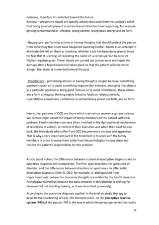 outcome, therefore it is oriented toward the future. 
Rational – preventive rituals are specific actions that arise from the patient’s belief 
that doing so would prevent a certain feared situation from happening, for example 
getting contaminated or infected, losing control, losing body energy and so forth. 
- Reparatory - performing actions or having thoughts that should protect the person 
from something that could have happened (washing his/her hands as an attempt to 
eliminate dirt left on them or checking whether a job has been done several times 
for fear that it is wrong, or repeating the name of a certain person to exorcize 
his/her negative gaze). These rituals are carried out to intervene and repair the 
damage after a feared event has taken place so that the patient will not feel in 
danger, therefore it is oriented toward the past. 
- Propitiatory - performing actions or having thoughts (magic) to make something 
positive happen or to avoid something negative (for example, arranging the objects 
in a particular position to bring good fortune or to avoid misfortune). These rituals 
are a form of magical thinking highly linked to fatalistic religious beliefs, 
superstitious convictions, confidence in extraordinary powers or faith, and so forth. 
Interactive patterns of OCD are those which maintain or worsen a system balance. 
We cannot forget about the impact of family members on the patient with OCD 
problem. Family members are very often involved in the dysfunctional mechanisms 
of repetition of actions, or control of their execution and when they want to step 
back, the individuals who suffer from OCD become more anxious and aggressive. 
That is why a very important part of the treatment is to work with the family 
members in order to move them aside from the pathological vicious circle and 
restore the patient’s responsibility for the problem. 
As you could notice, the differences between a classical descriptive diagnosis and an 
operative diagnosis are fundamental. The first type describes the symptoms of 
disorder, and the differences between disorders or syndromes. In differential 
descriptive diagnosis (DSM-5), OCD, for example, is distinguished from 
Hypochondriasis (where the obsessive thoughts are related to the health issues) or 
Pathological Gambling (because the basic emotion in this disorder is seeking for 
pleasure but not avoiding anxiety, as it was described previously). 
According to the operative diagnosis applied in the brief strategic therapy to 
describe the functioning of OCD, the therapist relies on the perceptive reactive 
system (PRS) of the person. PRS is the way in which the person perceives the reality 
12 
 