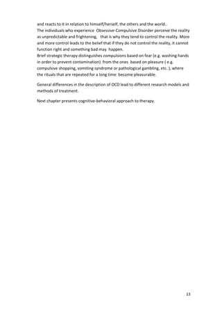 and reacts to it in relation to himself/herself, the others and the world.. 
The individuals who experience Obsessive-Compulsive Disorder perceive the reality 
as unpredictable and frightening, that is why they tend to control the reality. More 
and more control leads to the belief that if they do not control the reality, it cannot 
function right and something bad may happen. 
Brief strategic therapy distinguishes compulsions based on fear (e.g. washing hands 
in order to prevent contamination) from the ones based on pleasure ( e.g. 
compulsive shopping, vomiting syndrome or pathological gambling, etc. ), where 
the rituals that are repeated for a long time become pleasurable. 
General differences in the description of OCD lead to different research models and 
methods of treatment. 
13 
Next chapter presents cognitive-behavioral approach to therapy. 
 
