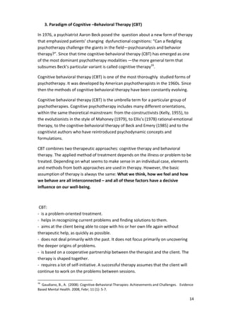 14 
3. Paradigm of Cognitive –Behavioral Therapy (CBT) 
In 1976, a psychiatrist Aaron Beck posed the question about a new form of therapy 
that emphasized patients’ changing dysfunctional cognitions: “Can a fledgling 
psychotherapy challenge the giants in the field—psychoanalysis and behavior 
therapy?”. Since that time cognitive-behavioral therapy (CBT) has emerged as one 
of the most dominant psychotherapy modalities —the more general term that 
subsumes Beck’s particular variant is called cognitive therapy16. 
Cognitive behavioral therapy (CBT) is one of the most thoroughly studied forms of 
psychotherapy. It was developed by American psychotherapists in the 1960s. Since 
then the methods of cognitive behavioral therapy have been constantly evolving. 
Cognitive behavioral therapy (CBT) is the umbrella term for a particular group of 
psychotherapies. Cognitive psychotherapy includes many different orientations, 
within the same theoretical mainstream: from the constructivists (Kelly, 1955), to 
the evolutionists in the style of Mahoney (1979), to Ellis’s (1978) rational-emotional 
therapy, to the cognitive-behavioral therapy of Beck and Emery (1985) and to the 
cognitivist authors who have reintroduced psychodynamic concepts and 
formulations. 
CBT combines two therapeutic approaches: cognitive therapy and behavioral 
therapy. The applied method of treatment depends on the illness or problem to be 
treated. Depending on what seems to make sense in an individual case, elements 
and methods from both approaches are used in therapy. However, the basic 
assumption of therapy is always the same: What we think, how we feel and how 
we behave are all interconnected – and all of these factors have a decisive 
influence on our well-being. 
CBT: 
- is a problem-oriented treatment. 
- helps in recognizing current problems and finding solutions to them. 
- aims at the client being able to cope with his or her own life again without 
therapeutic help, as quickly as possible. 
- does not deal primarily with the past. It does not focus primarily on uncovering 
the deeper origins of problems. 
- is based on a cooperative partnership between the therapist and the client. The 
therapy is shaped together. 
- requires a lot of self-initiative. A successful therapy assumes that the client will 
continue to work on the problems between sessions. 
16 Gaudiano, B., A. (2008). Cognitive-Behavioral Therapies: Achievements and Challenges. Evidence 
Based Mental Health. 2008, Febr; 11 (1): 5-7. 
 