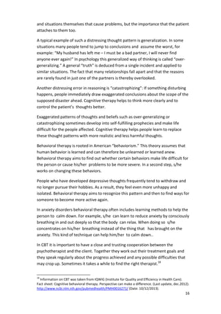 and situations themselves that cause problems, but the importance that the patient 
attaches to them too. 
16 
A typical example of such a distressing thought pattern is generalization. In some 
situations many people tend to jump to conclusions and assume the worst, for 
example: “My husband has left me – I must be a bad partner, I will never find 
anyone ever again!” In psychology this generalized way of thinking is called “over-generalizing.” 
A general “truth” is deduced from a single incident and applied to 
similar situations. The fact that many relationships fall apart and that the reasons 
are rarely found in just one of the partners is thereby overlooked. 
Another distressing error in reasoning is “catastrophizing”: If something disturbing 
happens, people immediately draw exaggerated conclusions about the scope of the 
supposed disaster ahead. Cognitive therapy helps to think more clearly and to 
control the patient’s thoughts better. 
Exaggerated patterns of thoughts and beliefs such as over-generalizing or 
catastrophizing sometimes develop into self-fulfilling prophecies and make life 
difficult for the people affected. Cognitive therapy helps people learn to replace 
these thought patterns with more realistic and less harmful thoughts. 
Behavioral therapy is rooted in American “behaviorism.” This theory assumes that 
human behavior is learned and can therefore be unlearned or learned anew. 
Behavioral therapy aims to find out whether certain behaviors make life difficult for 
the person or cause his/her problems to be more severe. In a second step, s/he 
works on changing these behaviors. 
People who have developed depressive thoughts frequently tend to withdraw and 
no longer pursue their hobbies. As a result, they feel even more unhappy and 
isolated. Behavioral therapy aims to recognize this pattern and then to find ways for 
someone to become more active again. 
In anxiety disorders behavioral therapy often includes learning methods to help the 
person to calm down. For example, s/he can learn to reduce anxiety by consciously 
breathing in and out deeply so that the body can relax. When doing so s/he 
concentrates on his/her breathing instead of the thing that has brought on the 
anxiety. This kind of technique can help him/her to calm down.. 
In CBT it is important to have a close and trusting cooperation between the 
psychotherapist and the client. Together they work out their treatment goals and 
they speak regularly about the progress achieved and any possible difficulties that 
may crop up. Sometimes it takes a while to find the right therapist.18 
18 Information on CBT was taken from IQWiG (Institute for Quality and Efficiency in Health Care). 
Fact sheet: Cognitive behavioral therapy. Perspective can make a difference. (Last update, dec.2012). 
http://www.ncbi.nlm.nih.gov/pubmedhealth/PMH0016271/ (Date: 10/12/2013). 
 