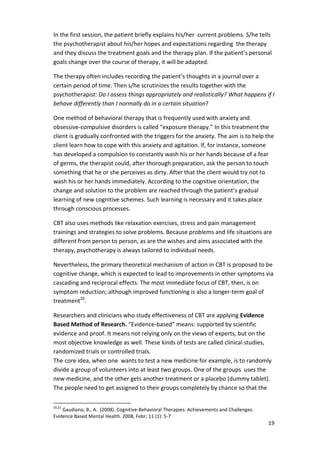 In the first session, the patient briefly explains his/her current problems. S/he tells 
the psychotherapist about his/her hopes and expectations regarding the therapy 
and they discuss the treatment goals and the therapy plan. If the patient’s personal 
goals change over the course of therapy, it will be adapted. 
The therapy often includes recording the patient’s thoughts in a journal over a 
certain period of time. Then s/he scrutinizes the results together with the 
psychotherapist: Do I assess things appropriately and realistically? What happens if I 
behave differently than I normally do in a certain situation? 
One method of behavioral therapy that is frequently used with anxiety and 
obsessive-compulsive disorders is called “exposure therapy.” In this treatment the 
client is gradually confronted with the triggers for the anxiety. The aim is to help the 
client learn how to cope with this anxiety and agitation. If, for instance, someone 
has developed a compulsion to constantly wash his or her hands because of a fear 
of germs, the therapist could, after thorough preparation, ask the person to touch 
something that he or she perceives as dirty. After that the client would try not to 
wash his or her hands immediately. According to the cognitive orientation, the 
change and solution to the problem are reached through the patient’s gradual 
learning of new cognitive schemes. Such learning is necessary and it takes place 
through conscious processes. 
CBT also uses methods like relaxation exercises, stress and pain management 
trainings and strategies to solve problems. Because problems and life situations are 
different from person to person, as are the wishes and aims associated with the 
therapy, psychotherapy is always tailored to individual needs. 
Nevertheless, the primary theoretical mechanism of action in CBT is proposed to be 
cognitive change, which is expected to lead to improvements in other symptoms via 
cascading and reciprocal effects. The most immediate focus of CBT, then, is on 
symptom reduction; although improved functioning is also a longer-term goal of 
treatment20. 
Researchers and clinicians who study effectiveness of CBT are applying Evidence 
Based Method of Research. Evidence-based means: supported by scientific 
evidence and proof. It means not relying only on the views of experts, but on the 
most objective knowledge as well. These kinds of tests are called clinical studies, 
randomized trials or controlled trials. 
The core idea, when one wants to test a new medicine for example, is to randomly 
divide a group of volunteers into at least two groups. One of the groups uses the 
new medicine, and the other gets another treatment or a placebo (dummy tablet). 
The people need to get assigned to their groups completely by chance so that the 
19 
20,21 Gaudiano, B., A. (2008). Cognitive-Behavioral Therapies: Achievements and Challenges. 
Evidence Based Mental Health. 2008, Febr; 11 (1): 5-7 
 