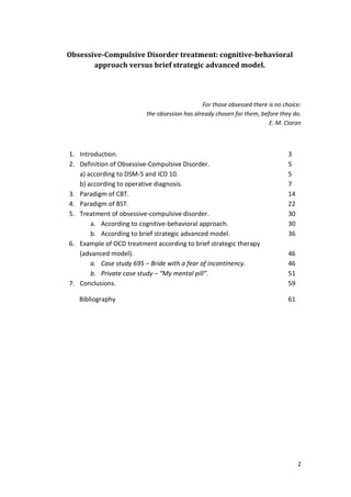 2 
Obsessive-Compulsive Disorder treatment: cognitive-behavioral 
approach versus brief strategic advanced model. 
For those obsessed there is no choice: 
the obsession has already chosen for them, before they do. 
E. M. Cioran 
1. Introduction. 3 
2. Definition of Obsessive-Compulsive Disorder. 5 
a) according to DSM-5 and ICD 10. 5 
b) according to operative diagnosis. 7 
3. Paradigm of CBT. 14 
4. Paradigm of BST. 22 
5. Treatment of obsessive-compulsive disorder. 30 
a. According to cognitive-behavioral approach. 30 
b. According to brief strategic advanced model. 36 
6. Example of OCD treatment according to brief strategic therapy 
(advanced model). 46 
a. Case study 695 – Bride with a fear of incontinency. 46 
b. Private case study – “My mental pill”. 51 
7. Conclusions. 59 
Bibliography 61 
 