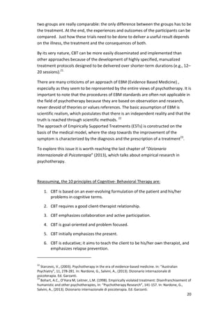 two groups are really comparable: the only difference between the groups has to be 
the treatment. At the end, the experiences and outcomes of the participants can be 
compared. Just how these trials need to be done to deliver a useful result depends 
on the illness, the treatment and the consequences of both. 
By its very nature, CBT can be more easily disseminated and implemented than 
other approaches because of the development of highly specified, manualized 
treatment protocols designed to be delivered over shorter-term durations (e.g., 12– 
20 sessions).21 
There are many criticisms of an approach of EBM (Evidence Based Medicine) , 
especially as they seem to be represented by the entire views of psychotherapy. It is 
important to note that the procedures of EBM standards are often not applicable in 
the field of psychotherapy because they are based on observation and research, 
never devoid of theories or values references. The basic assumption of EBM is 
scientific realism, which postulates that there is an independent reality and that the 
truth is reached through scientific methods. 22 
The approach of Empirically Supported Treatments (ESTs) is constructed on the 
basis of the medical model, where the step towards the improvement of the 
symptom is characterized by the diagnosis and the prescription of a treatment23. 
20 
To explore this issue it is worth reaching the last chapter of “Dizionario 
Internazionale di Psicoterapia” (2013), which talks about empirical research in 
psychotherapy. 
Reassuming, the 10 principles of Cognitive- Behavioral Therapy are: 
1. CBT is based on an ever-evolving formulation of the patient and his/her 
problems in cognitive terms. 
2. CBT requires a good client-therapist relationship. 
3. CBT emphasizes collaboration and active participation. 
4. CBT is goal-oriented and problem focused. 
5. CBT initially emphasizes the present. 
6. CBT is educative; it aims to teach the client to be his/her own therapist, and 
emphasizes relapse prevention. 
22 Starcevic, V., (2003). Psychotherapy in the era of evidence-based medicine. In: “Australian 
Psychiatry”, 11, 278-281. In: Nardone, G., Salvini, A., (2013). Dizionario internazionale di 
psicoterapia. Ed. Garzanti. 
23 Bohart, A.C., O’Hara M, Leitner, L.M. (1998). Empirically violated treatment: Disenfranchisement of 
humanistic and other psychotherapies, In: “Psychotherapy Research”, 141-157. In: Nardone, G., 
Salvini, A., (2013). Dizionario internazionale di psicoterapia. Ed. Garzanti. 
 
