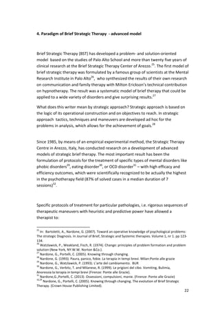 22 
4. Paradigm of Brief Strategic Therapy - advanced model 
Brief Strategic Therapy (BST) has developed a problem- and solution-oriented 
model based on the studies of Palo Alto School and more than twenty five years of 
clinical research at the Brief Strategic Therapy Center of Arezzo.25. The first model of 
brief strategic therapy was formulated by a famous group of scientists at the Mental 
Research Institute in Palo Alto26, who synthesized the results of their own research 
on communication and family therapy with Milton Erickson’s technical contribution 
on hypnotherapy. The result was a systematic model of brief therapy that could be 
applied to a wide variety of disorders and give surprising results.27 
What does this writer mean by strategic approach? Strategic approach is based on 
the logic of its operational construction and on objectives to reach. In strategic 
approach tactics, techniques and maneuvers are developed ad hoc for the 
problems in analysis, which allows for the achievement of goals.28 
Since 1985, by means of an empirical experimental method, the Strategic Therapy 
Centre in Arezzo, Italy, has conducted research on a development of advanced 
models of strategic brief therapy. The most important result has been the 
formulation of protocols for the treatment of specific types of mental disorders like 
phobic disorders29, eating disorder30, or OCD disorder31 – with high efficacy and 
efficiency outcomes, which were scientifically recognized to be actually the highest 
in the psychotherapy field (87% of solved cases in a median duration of 7 
sessions)32. 
Specific protocols of treatment for particular pathologies, i.e. rigorous sequences of 
therapeutic maneuvers with heuristic and predictive power have allowed a 
therapist to: 
25 In: Bartoletti, A., Nardone, G. (2007). Toward an operative knowledge of psychological problems: 
The strategic Diagnosis. In Journal of Brief, Strategic and Systemic therapies. Volume 1, nr 1. pp 123- 
134. 
26 Watzlawick, P., Weakland, Fisch, R. (1974). Change: principles of problem formation and problem 
solution (New York, NY:W.W. Norton Co.). 
27 Nardone, G., Portelli, C. (2005). Knowing through changing. 
28 Nardone, G. (1993). Paura, panico, fobie. La terapia in tempi brevi. Milan:Ponte alle grazie 
29 Nardone, G., Watzlawick, P. (1993). L’arte del cambiamento. BUR 
30 Nardone, G., Verbitz, T. and Milanese, R. (1999). Le prigioni del cibo. Vomiting, Bulimia, 
Anoressia:la terapia in tempi brevi (Firenze: Ponte alle Grazie). 
31 Nardone,G.,Portelli, C. (2013). Ossessioni, compulsioni, manie. (Firenze: Ponte alle Grazie) 
32,24 Nardone, G., Portelli, C. (2005). Knowing through changing. The evolution of Brief Strategic 
Therapy. (Crown House Publishing Limited). 
 