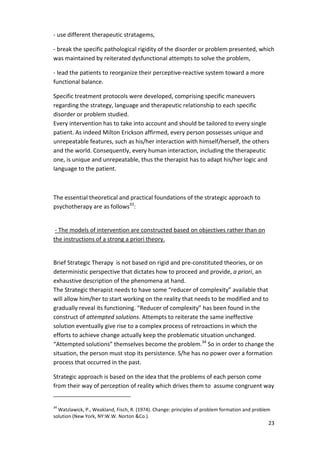 23 
- use different therapeutic stratagems, 
- break the specific pathological rigidity of the disorder or problem presented, which 
was maintained by reiterated dysfunctional attempts to solve the problem, 
- lead the patients to reorganize their perceptive-reactive system toward a more 
functional balance. 
Specific treatment protocols were developed, comprising specific maneuvers 
regarding the strategy, language and therapeutic relationship to each specific 
disorder or problem studied. 
Every intervention has to take into account and should be tailored to every single 
patient. As indeed Milton Erickson affirmed, every person possesses unique and 
unrepeatable features, such as his/her interaction with himself/herself, the others 
and the world. Consequently, every human interaction, including the therapeutic 
one, is unique and unrepeatable, thus the therapist has to adapt his/her logic and 
language to the patient. 
The essential theoretical and practical foundations of the strategic approach to 
psychotherapy are as follows33: 
- The models of intervention are constructed based on objectives rather than on 
the instructions of a strong a priori theory. 
Brief Strategic Therapy is not based on rigid and pre-constituted theories, or on 
deterministic perspective that dictates how to proceed and provide, a priori, an 
exhaustive description of the phenomena at hand. 
The Strategic therapist needs to have some “reducer of complexity” available that 
will allow him/her to start working on the reality that needs to be modified and to 
gradually reveal its functioning. “Reducer of complexity” has been found in the 
construct of attempted solutions. Attempts to reiterate the same ineffective 
solution eventually give rise to a complex process of retroactions in which the 
efforts to achieve change actually keep the problematic situation unchanged. 
“Attempted solutions” themselves become the problem.34 So in order to change the 
situation, the person must stop its persistence. S/he has no power over a formation 
process that occurred in the past. 
Strategic approach is based on the idea that the problems of each person come 
from their way of perception of reality which drives them to assume congruent way 
34 Watzlawick, P., Weakland, Fisch, R. (1974). Change: principles of problem formation and problem 
solution (New York, NY:W.W. Norton Co.). 
 