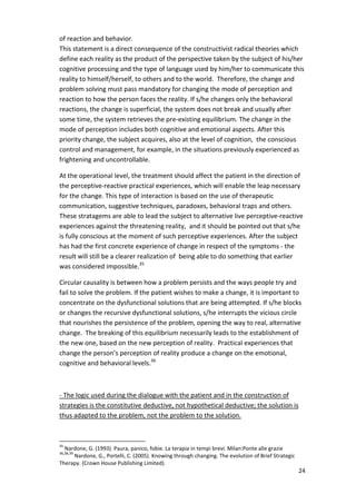 of reaction and behavior. 
This statement is a direct consequence of the constructivist radical theories which 
define each reality as the product of the perspective taken by the subject of his/her 
cognitive processing and the type of language used by him/her to communicate this 
reality to himself/herself, to others and to the world. Therefore, the change and 
problem solving must pass mandatory for changing the mode of perception and 
reaction to how the person faces the reality. If s/he changes only the behavioral 
reactions, the change is superficial, the system does not break and usually after 
some time, the system retrieves the pre-existing equilibrium. The change in the 
mode of perception includes both cognitive and emotional aspects. After this 
priority change, the subject acquires, also at the level of cognition, the conscious 
control and management, for example, in the situations previously experienced as 
frightening and uncontrollable. 
At the operational level, the treatment should affect the patient in the direction of 
the perceptive-reactive practical experiences, which will enable the leap necessary 
for the change. This type of interaction is based on the use of therapeutic 
communication, suggestive techniques, paradoxes, behavioral traps and others. 
These stratagems are able to lead the subject to alternative live perceptive-reactive 
experiences against the threatening reality, and it should be pointed out that s/he 
is fully conscious at the moment of such perceptive experiences. After the subject 
has had the first concrete experience of change in respect of the symptoms - the 
result will still be a clearer realization of being able to do something that earlier 
was considered impossible.35 
Circular causality is between how a problem persists and the ways people try and 
fail to solve the problem. If the patient wishes to make a change, it is important to 
concentrate on the dysfunctional solutions that are being attempted. If s/he blocks 
or changes the recursive dysfunctional solutions, s/he interrupts the vicious circle 
that nourishes the persistence of the problem, opening the way to real, alternative 
change. The breaking of this equilibrium necessarily leads to the establishment of 
the new one, based on the new perception of reality. Practical experiences that 
change the person’s perception of reality produce a change on the emotional, 
cognitive and behavioral levels.36 
24 
- The logic used during the dialogue with the patient and in the construction of 
strategies is the constitutive deductive, not hypothetical deductive; the solution is 
thus adapted to the problem, not the problem to the solution. 
35 Nardone, G. (1993). Paura, panico, fobie. La terapia in tempi brevi. Milan:Ponte alle grazie 
36,38,39 Nardone, G., Portelli, C. (2005). Knowing through changing. The evolution of Brief Strategic 
Therapy. (Crown House Publishing Limited). 
 
