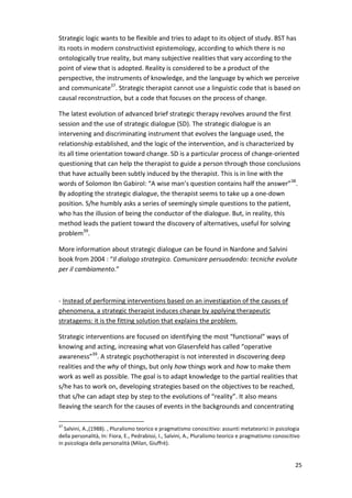 Strategic logic wants to be flexible and tries to adapt to its object of study. BST has 
its roots in modern constructivist epistemology, according to which there is no 
ontologically true reality, but many subjective realities that vary according to the 
point of view that is adopted. Reality is considered to be a product of the 
perspective, the instruments of knowledge, and the language by which we perceive 
and communicate37. Strategic therapist cannot use a linguistic code that is based on 
causal reconstruction, but a code that focuses on the process of change. 
The latest evolution of advanced brief strategic therapy revolves around the first 
session and the use of strategic dialogue (SD). The strategic dialogue is an 
intervening and discriminating instrument that evolves the language used, the 
relationship established, and the logic of the intervention, and is characterized by 
its all time orientation toward change. SD is a particular process of change-oriented 
questioning that can help the therapist to guide a person through those conclusions 
that have actually been subtly induced by the therapist. This is in line with the 
words of Solomon Ibn Gabirol: “A wise man’s question contains half the answer”38. 
By adopting the strategic dialogue, the therapist seems to take up a one-down 
position. S/he humbly asks a series of seemingly simple questions to the patient, 
who has the illusion of being the conductor of the dialogue. But, in reality, this 
method leads the patient toward the discovery of alternatives, useful for solving 
problem39. 
More information about strategic dialogue can be found in Nardone and Salvini 
book from 2004 : “Il dialogo strategico. Comunicare persuadendo: tecniche evolute 
per il cambiamento.” 
25 
- Instead of performing interventions based on an investigation of the causes of 
phenomena, a strategic therapist induces change by applying therapeutic 
stratagems: it is the fitting solution that explains the problem. 
Strategic interventions are focused on identifying the most “functional” ways of 
knowing and acting, increasing what von Glasersfeld has called “operative 
awareness”39. A strategic psychotherapist is not interested in discovering deep 
realities and the why of things, but only how things work and how to make them 
work as well as possible. The goal is to adapt knowledge to the partial realities that 
s/he has to work on, developing strategies based on the objectives to be reached, 
that s/he can adapt step by step to the evolutions of “reality”. It also means 
lleaving the search for the causes of events in the backgrounds and concentrating 
37 Salvini, A.,(1988). , Pluralismo teorico e pragmatismo conoscitivo: assunti metateorici in psicologia 
della personalità, In: Fiora, E., Pedrabissi, I., Salvini, A., Pluralismo teorico e pragmatismo conoscitivo 
in psicologia della personalità (Milan, Giuffrè). 
 