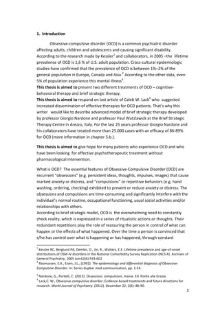 3 
1. Introduction 
Obsessive-compulsive disorder (OCD) is a common psychiatric disorder 
affecting adults, children and adolescents and causing significant disability. 
According to the research made by Kessler1 and collaborators, in 2005 –the lifetime 
prevalence of OCD is 1,6 % of U.S. adult population. Cross-cultural epidemiologic 
studies have confirmed that the prevalence of OCD is between 1%–2% of the 
general population in Europe, Canada and Asia.2 According to the other data, even 
5% of population experience this mental illness3. 
This thesis is aimed to present two different treatments of OCD – cognitive-behavioral 
therapy and brief strategic therapy. 
This thesis is aimed to respond on last article of Caleb W. Lack4 who suggested 
increased dissemination of effective therapies for OCD patients. That’s why this 
writer would like to describe advanced model of brief strategic therapy developed 
by professor Giorgio Nardone and professor Paul Watzlawick at the Brief Strategic 
Therapy Centre in Arezzo, Italy. For the last 25 years professor Giorgio Nardone and 
his collaborators have treated more than 25.000 cases with an efficacy of 86-89% 
for OCD (more information in chapter 5.b.). 
This thesis is aimed to give hope for many patients who experience OCD and who 
have been looking for effective psychotherapeutic treatment without 
pharmacological intervention. 
What is OCD? The essential features of Obsessive-Compulsive Disorder (OCD) are 
recurrent “obsessions” (e.g. persistent ideas, thoughts, impulses, images) that cause 
marked anxiety or distress, and “compulsions” or repetitive behaviors (e.g. hand 
washing, ordering, checking) exhibited to prevent or reduce anxiety or distress. The 
obsessions and compulsions are time-consuming and significantly interfere with the 
individual’s normal routine, occupational functioning, usual social activities and/or 
relationships with others. 
According to brief strategic model, OCD is the overwhelming need to constantly 
check reality, which is expressed in a series of ritualistic actions or thoughts. Their 
redundant repetitions play the role of reassuring the person in control of what can 
happen or the effects of what happened. Over the time a person is convinced that 
s/he has control over what is happening or has happened, through constant 
1 Kessler RC, Berglund PA, Demler, O., Jin, R., Walters, E.E. Lifetime prevalence and age-of-onset 
distributions of DSM-IV disorders in the National Comorbidity Survey Replication (NCS-R). Archives of 
General Psychiatry. 2005 Jun;62(6):593-602 
2 Rasmussen, S.A., Eisen, J.L., (1992). The epidemiology and differential diagnosis of Obsessive- 
Compulsive Disorder. In: Series dupbar med communication, pp. 1-14. 
3 Nardone, G., Portelli, C. (2013). Ossessioni, compulsioni, manie. Ed. Ponte alle Grazie. 
4 Lack,C. W., Obsessive-compulsive disorder: Evidence-based treatments and future directions for 
research. World Journal of Psychiatry. (2012). December 22; 2(6): 86-90. 
 