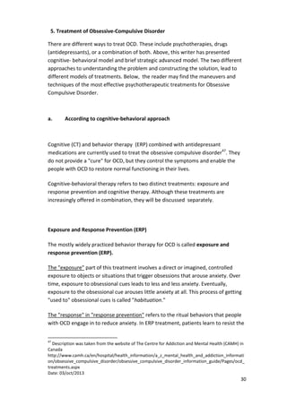 30 
5. Treatment of Obsessive-Compulsive Disorder 
There are different ways to treat OCD. These include psychotherapies, drugs 
(antidepressants), or a combination of both. Above, this writer has presented 
cognitive- behavioral model and brief strategic advanced model. The two different 
approaches to understanding the problem and constructing the solution, lead to 
different models of treatments. Below, the reader may find the maneuvers and 
techniques of the most effective psychotherapeutic treatments for Obsessive 
Compulsive Disorder. 
a. According to cognitive-behavioral approach 
Cognitive (CT) and behavior therapy (ERP) combined with antidepressant 
medications are currently used to treat the obsessive compulsive disorder47. They 
do not provide a cure for OCD, but they control the symptoms and enable the 
people with OCD to restore normal functioning in their lives. 
Cognitive-behavioral therapy refers to two distinct treatments: exposure and 
response prevention and cognitive therapy. Although these treatments are 
increasingly offered in combination, they will be discussed separately. 
Exposure and Response Prevention (ERP) 
The mostly widely practiced behavior therapy for OCD is called exposure and 
response prevention (ERP). 
The exposure part of this treatment involves a direct or imagined, controlled 
exposure to objects or situations that trigger obsessions that arouse anxiety. Over 
time, exposure to obsessional cues leads to less and less anxiety. Eventually, 
exposure to the obsessional cue arouses little anxiety at all. This process of getting 
used to obsessional cues is called habituation. 
The response in response prevention refers to the ritual behaviors that people 
with OCD engage in to reduce anxiety. In ERP treatment, patients learn to resist the 
47 Description was taken from the website of The Centre for Addiction and Mental Health (CAMH) in 
Canada 
http://www.camh.ca/en/hospital/health_information/a_z_mental_health_and_addiction_informati 
on/obsessive_compulsive_disorder/obsessive_compulsive_disorder_information_guide/Pages/ocd_ 
treatments.aspx 
Date: 03/oct/2013 
 
