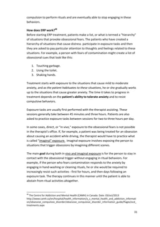 31 
compulsion to perform rituals and are eventually able to stop engaging in these 
behaviors. 
How does ERP work?48 
Before starting ERP treatment, patients make a list, or what is termed a hierarchy 
of situations that provoke obsessional fears. The patients who have created a 
hierarchy of situations that cause distress participate in exposure tasks and then 
they are asked to pay particular attention to thoughts and feelings related to these 
situations. For example, a person with fears of contamination might create a list of 
obsessional cues that look like this: 
1. Touching garbage. 
2. Using the toilet. 
3. Shaking hands. 
Treatment starts with exposure to the situations that cause mild to moderate 
anxiety, and as the patient habituates to these situations, he or she gradually works 
up to the situations that cause greater anxiety. The time it takes to progress in 
treatment depends on the patient's ability to tolerate anxiety and to resist 
compulsive behaviors. 
Exposure tasks are usually first performed with the therapist assisting. These 
sessions generally take between 45 minutes and three hours. Patients are also 
asked to practice exposure tasks between sessions for two to three hours per day. 
In some cases, direct, or in vivo, exposure to the obsessional fears is not possible 
in the therapist's office. If, for example, a patient was being treated for an obsession 
about causing an accident while driving, the therapist would have to practice what 
is called imaginal exposure. Imaginal exposure involves exposing the person to 
situations that trigger obsessions by imagining different scenes. 
The main goal during both in vivo and imaginal exposure is for the person to stay in 
contact with the obsessional trigger without engaging in ritual behaviors. For 
example, if the person who fears contamination responds to the anxiety by 
engaging in hand-washing or cleaning rituals, he or she would be required to 
increasingly resist such activities - first for hours, and then days following an 
exposure task. The therapy continues in this manner until the patient is able to 
abstain from ritual activities altogether. 
48 The Centre for Addiction and Mental Health (CAMH) in Canada. Date: 03/oct/2013 
http://www.camh.ca/en/hospital/health_information/a_z_mental_health_and_addiction_informati 
on/obsessive_compulsive_disorder/obsessive_compulsive_disorder_information_guide/Pages/ocd_ 
treatments.aspx 
 