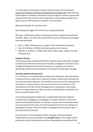 To mark progress during exposure tasks with the therapist and in homework, 
patients are trained to be experts in rating their own anxiety levels. Once they have 
made progress in treatment, participants are encouraged to continue using the ERP 
techniques they have learned, and to apply them to new situations as they arise. A 
typical course of ERP treatment is between 14 and 16 weeks. 
32 
Obsessional thought  compulsive ritual 
Goal: obsessional trigger // resistance to compulsive behavior 
Moreover, self-directed exposure-response prevention is applied for people with 
mild OCD. Below, the three self-directed ERP manuals with step-by-step strategies 
have been presented: 
• Baer, L. (1991). Getting Control. Lexington, MA: Little, Brown  Company 
• Foa, E.B.  Wilson, R. (1991). Stop Obsessing! New York: Bantam 
• Steketee, G.  White, K. (1990). When Once Is Not Enough. Oakland, CA: New 
Harbinger Press. 
Cognitive Therapy 
As mentioned earlier, people with OCD often become anxious about their thoughts 
(or obsessions) when they interpret such thoughts as dangerous and likely to occur. 
Thoughts of leaving the house with the stove on, for example, can result in a 
debilitating anxiety that sends the person running back to check again and again. 
How does cognitive therapy work? 
In CT, the focus is on how participants interpret their obsessions: what they believe 
or assume to be true about them, what their attitude is toward them and why they 
think they have these obsessions. For example, the person who fears shaking hands 
may believe it will pass on germs that may cause him or her to become ill. This 
interpretation of this fear can be challenged and re-interpreted so that shaking 
hands is no longer viewed as a high-risk activity. Achieving these results takes time, 
but can provide effective relief. 
CT also helps participants identify and re-evaluate beliefs about the potential 
consequences of engaging or not engaging in compulsive behavior, and to work 
toward eliminating this behavior. For example, a person who compulsively washes 
his or her hands for 30 minutes at a time may believe that he or she is doing so to 
guard against infection. When this belief is challenged and confronted as false, it 
can help control the behavior. 
One tool used in CT to help people identify, challenge and correct negative 
interpretations of intrusive thoughts is the thought record. In the thought record, 
participants record their obsessions and their interpretations associated with the 
 
