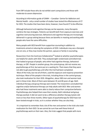 34 
from ERP include those who do not exhibit overt compulsions and those with 
moderate-to-severe depression. 
According to information guide of CAMH – Canadian Centre for Addiction and 
Mental Health - only a small number of studies have tested the effectiveness of CT 
for OCD. The studies that have been done, however, have found CT to be effective. 
Although behavioral and cognitive therapy can be separate, many therapists 
combine the two strategies. Patients can benefit both from exposure exercises and 
cognitive restructuring exercises. Behavioral and cognitive therapy are increasingly 
delivered in a group setting because there are benefits in meeting and working with 
people who have the same difficulties. 
Many people with OCD benefit from supportive counseling in addition to 
treatments aimed at reducing the symptoms of OCD. Individuals may see a therapist 
one-on-one, or they may involve the partner, spouse or family in counseling. 
Researchers from the Cochrane Collaboration50 looked at whether psychotherapies 
are helpful for adults with OCD. They analyzed eight randomized controlled trials 
that looked at groups of people, who either had cognitive therapy, behavioral 
therapy, or CBT. People in another group, the control group, did not receive any 
psychotherapy at first, but were put on a waiting list. That means that they were 
not able to get psychotherapy until after the trial had been completed. 
Most of the trials, but not all of them, used the exposure and response prevention 
technique. Most of the people in the trials, including those in the control groups, 
also took medication for their OCD. Altogether, about 300 men and women took 
part in these trials. Most of them were between 35 and 40 years of age. Both 
individual therapy and group therapy were tested. The researchers concluded that 
cognitive and/or behavioral therapy can help adults with OCD. Men and women 
who had these treatments were able to clearly reduce their compulsive behavior. 
Psychotherapy also helped them ease their anxiety. Both individual and group 
therapy worked. It did not seem to be a difference whether therapy lasted a bit 
more or less than three months. Other types of psychotherapy for OCD have not 
been tested enough in trials, so it is unclear whether they can also help. 
It is important to remember that a lot of the men and women in the trials also took 
medication for their OCD. So we cannot be sure how well these kinds of 
psychotherapy work on their own. Also, the trials suggest that people with more 
50 Cochrane Collaboration - http://www.cochrane.org/ 
 
