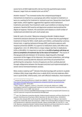 35 
severe forms of OCD might benefit a bit less from the psychotherapies tested. 
However, larger trials are needed to be sure of this51. 
Another research 52 has reviewed studies that compared psychological 
interventions to treatment as usual groups who either received no treatment, or 
were on a waiting list for treatment or received usual care. Researchers have found 
eight studies, which together suggested that cognitive and/or behavioral 
treatments were better than treatment under usual conditions at reducing clinical 
symptoms. Baseline OCD severity and depressive symptom level predicted the 
degree of response. However, the conclusions were based on a small number of 
randomized controlled trials with small sample sizes. 
Caleb W. Lack in his article “Obsessive-compulsive disorder: Evidence-based 
treatments and future directions for research”53 has shown that the psychological 
treatment of choice for OCD, in both adults and children, and backed by numerous 
clinical trials, is cognitive-behavioral therapy (CBT), particularly exposure with 
response prevention (EX/RP). It is superior to medications alone, with effect sizes 
ranging from 1.16-1.72. While there is a lower relapse rate than in medications 
(12% vs 24%-89%), it is important to note that up to 25% of patients will drop out 
prior to completion of treatment due to the nature of treatment54. The course of 
therapy generally lasts between 12-16 sessions, beginning with a thorough 
assessment of the triggers of the obsession, the resultant compulsions, and ratings 
of the distress caused by both the obsession and if they are prevented from 
performing the compulsion. A series of exposures are then carefully planned 
through collaboration between the therapist and client and implemented both in 
session and as homework between sessions. 
Meta analysis made by Lack55 indicates that pharmacology with serotonin reuptake 
inhibitors (SRIs) shows large effect sizes in adults (0.91), but only moderate effect 
sizes in youth (0.46). Unfortunately, even with effective medication, most treatment 
51 Institute for Quality and Efficiency in Health Care (IQWiG) – OCD. Can psychotherapy help? 
http://www.informedhealthonline.org/obsessive-compulsive-disorder-can-psychotherapy-help. 
438.en.html Date: 29.12.2013 
52 Gava I., Barbui C., Aguglia E., Carlino D., Churchill R., De Vanna M., McGuire H., (2009). 
Psychological treatments compared with treatment as usual for obsessive compulsive disorder 
.Published Online: Jan 21, 2009 - See more at: 
http://summaries.cochrane.org/CD005333/psychological-treatments-compared-with-treatment-as-usual- 
for-obsessive-compulsive-disorder#sthash.KkrfZjB3.dpuf 
53,47 Lack, C.W. Obsessive-compulsive disorder: Evidence-based treatments and future directions for 
research. World Journal of Psychiatry. (2012). December 22; 2(6): 86-90. Online- 19/10/2013. 
54 Simpson HB, Liebowitz MR, Foa EB, Kozak MJ, Schmidt AB, Rowan V, Petkova E, Kjernisted K, 
Huppert JD, Franklin ME, Davies SO, Campeas R. (2004). Post-treatment effects of exposure therapy 
and clomipramine in obsessive-compulsive disorder. Depress Anxiety 2004; 19: 225-233. In: Lack, 
C.W. Obsessive-compulsive disorder: Evidence-based treatments and future directions for research. 
World Journal of Psychiatry. (2012). December 22; 2(6): 86-90Online- 19/10/2013 
 