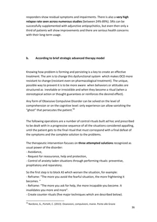 36 
responders show residual symptoms and impairments. There is also a very high 
relapse rate seen across numerous studies (between 24%-89%). SRIs can be 
successfully supplemented with adjunctive antipsychotics, but even then only a 
third of patients will show improvements and there are serious health concerns 
with their long-term usage. 
b. According to brief strategic advanced therapy model 
Knowing how problem is forming and persisting is a key to create an effective 
treatment. The aim is to change this dysfunctional system which makes OCD more 
resistant to change (resistant even on pharmacological treatment). The unique, 
possible way to prevent it is to be more aware when behaviors or attitudes are 
structured as inevitable or irresistible and when they become a ritual (when a 
stereotypical action or thought guarantees or reinforces the desired effect). 
Any form of Obsessive Compulsive Disorder can be solved on the level of 
comprehension or on the cognitive level: only experience can allow vanishing the 
“ghost” that persecutes the patient.56 
The following operations are a number of control rituals built ad hoc and prescribed 
to be dealt with in a progressive sequence of all the situations considered appalling, 
until the patient gets to the final ritual that must correspond with a final defeat of 
the symptoms and the complete solution to the problems. 
The therapeutic intervention focuses on three attempted solutions recognized as 
usual power of the disorder: 
- Avoidance, 
- Request for reassurance, help and protection, 
- Control of anxiety-laden situations through performing rituals: preventive, 
propitiatory and reparatory. 
So the first step is to block AS which worsen the situation, for example: 
- Reframe: “The more you avoid the fearful situation, the more frightening it 
becomes. ” 
- Reframe: “The more you ask for help, the more incapable you become. It 
invalidates you more and more”. 
- Create counter rituals (five major techniques which are described below). 
56 Nardone, G., Portelli, C. (2013). Ossessioni, compulsioni, manie. Ponte alle Grazie 
 