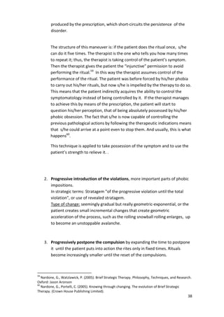 38 
produced by the prescription, which short-circuits the persistence of the 
disorder. 
The structure of this maneuver is: if the patient does the ritual once, s/he 
can do it five times. The therapist is the one who tells you how many times 
to repeat it; thus, the therapist is taking control of the patient’s symptom. 
Then the therapist gives the patient the “injunctive” permission to avoid 
performing the ritual.59 In this way the therapist assumes control of the 
performance of the ritual. The patient was before forced by his/her phobia 
to carry out his/her rituals, but now s/he is impelled by the therapy to do so. 
This means that the patient indirectly acquires the ability to control the 
symptomatology instead of being controlled by it. If the therapist manages 
to achieve this by means of the prescription, the patient will start to 
question his/her perception, that of being absolutely possessed by his/her 
phobic obsession. The fact that s/he is now capable of controlling the 
previous pathological actions by following the therapeutic indications means 
that s/he could arrive at a point even to stop them. And usually, this is what 
happens60. 
This technique is applied to take possession of the symptom and to use the 
patient’s strength to relieve it. . 
2. Progressive introduction of the violations, more important parts of phobic 
impositions. 
In strategic terms: Stratagem of the progressive violation until the total 
violation, or use of revealed stratagem. 
Type of change: seemingly gradual but really geometric-exponential, or the 
patient creates small incremental changes that create geometric 
acceleration of the process, such as the rolling snowball rolling enlarges, up 
to become an unstoppable avalanche. 
3. Progressively postpone the compulsion by expanding the time to postpone 
it until the patient puts into action the rites only in fixed times. Rituals 
become increasingly smaller until the reset of the compulsions. 
59 Nardone, G., Watzlawick, P. (2005). Brief Strategic Therapy. Philosophy, Techniques, and Research. 
Oxford: Jason Aronson 
60 Nardone, G., Portelli, C. (2005). Knowing through changing. The evolution of Brief Strategic 
Therapy. (Crown House Publishing Limited). 
 